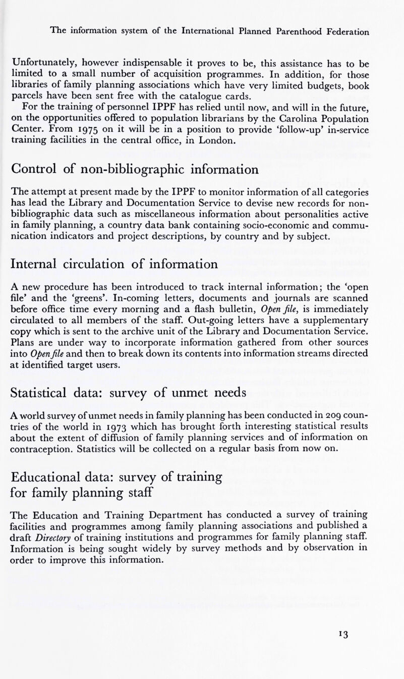 The information system of the International Planned Parenthood Federation Unfortunately, however indispensable it proves to be, this assistance has to be limited to a small number of acquisition programmes. In addition, for those libraries of family planning associations which have very limited budgets, book parcels have been sent free with the catalogue cards. For the training of personnel IPPF has relied until now, and will in the future, on the opportunities offered to population librarians by the Carolina Population Center. From 1975 ^ position to provide 'follow-up' in-service training facilities in the central office, in London. Control of non-bibliographic information The attempt at present made by the IPPF to monitor information of all categories has lead the Library and Documentation Service to devise new records for non- bibliographic data such as miscellaneous information about personalities active in family planning, a country data bank containing socio-economic and commu¬ nication indicators and project descriptions, by country and by subject. Internal circulation of information A new procedure has been introduced to track internal information; the *open file* and the 'greens'. In-coming letters, documents and journals are scanned before office time every morning and a flash bulletin. Open file, is immediately circulated to all members of the staff. Out-going letters have a supplementary copy which is sent to the archive unit of the Library and Documentation Service. Plans are under way to incorporate information gathered from other sources into Open file and then to break down its contents into information streams directed at identified target users. Statistical data: survey of unmet needs A world survey of unmet needs in family planning has been conducted in 209 coun¬ tries of the world in 1973 which has brought forth interesting statistical results about the extent of diffusion of family planning services and of information on contraception. Statistics will be collected on a regular basis from now on. Educational data: survey of training for family planning staff The Education and Training Department has conducted a survey of training facilities and programmes among family planning associations and published a draft Directory of training institutions and programmes for family planning staff Information is being sought widely by survey methods and by observation in order to improve this information. 13