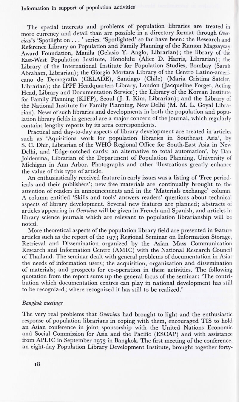 Information in support of population activities The special interests and problems of population libraries are treated in more currency and detail than are possible in a directory format through Over¬ view's 'Spotlight on ... * series. 'Spotlighted' so far have been: the Research and Reference Library on Population and Family Planning of the Ramon Magsaysay Award Foundation, Manila (Gelasio Y. Anglo, Librarian) ; the library of the East-West Population Institute, Honolulu (Alice D. Harris, Librarian); the Library of the International Institute for Population Studies, Bombay (Sarah Abraham, Librarian) ; the Giorgio Mortara Library of the Centro Latino-ameri¬ cano de Demografia (CELADE), Santiago (Chile) (Maria Cristina Sateler, Librarian) ; the IPPF Headquarters Library, London (Jacqueline Forget, Acting Head, Library and Documentation Service) ; the Library of the Korean Institute for Family Planning (KIFP), Seoul (J. 1. Kim, Librarian); and the Library of the National Institute for Family Planning, New Delhi (M. M. L. Goyal Libra¬ rian). News of such libraries and developments in both the population and popu¬ lation library fields in general are a major concern of the journal, which regularly contains lengthy reports by its area correspondents. Practical and day-to-day aspects of library development are treated in articles such as 'Aquisitions work for population libraries in Southeast Asia', by S. C. Dhir, Librarian of the WHO Regional Office for South-East Asia in New Delhi, and 'Edge-notched cards: an alternative to total automation', by Dan Joldersma, Librarian of the Department of Population Planning, University of Michigan in Ann Arbor. Photographs and other illustrations greatly enhance the value of this type of article. An enthusiastically received feature in early issues was a listing of 'Free period¬ icals and their publishers'; new free materials are continually brought to the attention of readers in announcements and in the 'Materials exchange' column. A column entitled 'Skills and tools' answers readers' questions about technical aspects of library development. Several new features are planned; abstracts of articles appearing in Overview will be given in French and Spanish, and articles in library science journals which are relevant to population librarianship will be noted. More theoretical aspects of the population library field are presented in feature articles such as the report of the 1973 Regional Seminar on Information Storage, Retrieval and Dissemination organized by the Asian Mass Communication Research and Information Centre (AMIC) with the National Research Council of Thailand. The seminar dealt with general problems of documentation in Asia; the needs of information users; the acquisition, organization and dissemination of materials; and prospects for co-operation in these activities. The following quotation from the report sums up the general focus of the seminar: 'The contri¬ bution which documentation centres can play in national development has still to be recognized; where recognized it has still to be realized.' Bangkok meetings The very real problems that Overview had brought to light and the enthusiastic response of population librarians in coping with them, encouraged TIS to hold an Asian conference in joint sponsorship with the United Nations Economic and Social Commission for Asia and the Pacific (ESCAP) and with assistance from APLIC in September 1973 in Bangkok. The first meeting of the conference, an eight-day Population Library Development Institute, brought together forty- 18