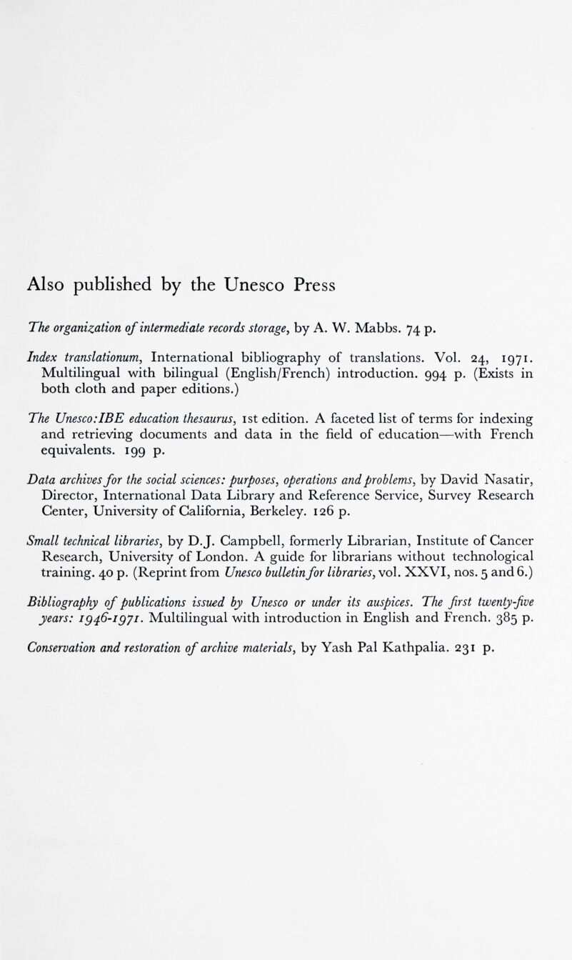 Also published by the Unesco Press The organization of intermediate records storage^ by A. W. Mabbs. 74 p. Index translationum, International bibliography of translations. Vol. 24, 1971. Multilingual with bilingual (English/French) introduction. 994 p. (Exists in both cloth and paper editions.) The Unesco.ТВ E education thesaurus, ist edition. A faceted list of terms for indexing and retrieving documents and data in the field of education—with French equivalents. 199 p. Data archives for the social sciences: purposes, operations and problems, by David Nasatir, Director, International Data Library and Reference Service, Survey Research Center, University of California, Berkeley. 126 p. Small technical libraries, by D.J. Campbell, formerly Librarian, Institute of Cancer Research, University of London. A guide for librarians without technological training. 40 p. (Reprint from Unesco bulletin for libraries, vol. XXVI, nos. 5 and 6.) Bibliography of publications issued by Unesco or under its auspices. The first twenty-five years: ig^G-igyi. Multilingual with introduction in English and French. 385 p. Conservation and restoration of archive materials, by Yash Pal Kathpalia. 231 p.