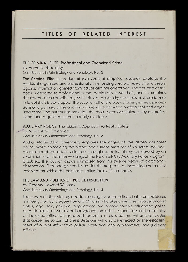 TITLES OF RELATED INTEREST THE CRIMINAL ELITE: Professional and Orgonized Crime by Howard Abodinsky Contributions in Criminology end Penology, No. 2 The Criminel Elite, о product of two years of empiricol reseorch, explores the worlds of organized and professlonol crime, testing previous research and theory against Informotlon goined from actual criminal operatives. The first port of the book is devoted to professional crime, portlculorly Jewel theft, ond it examines the careers of accomplished jewel thieves. Abadlnsky describes how proficiency In jewel theft Is developed. The second half of the book chollenges most percep¬ tions of organized crime and finds о strong tie between professional ond organ¬ ized crime. The outhor hos provided the most extensive bibliography on profes¬ sional and orgonized crime currently ovailobie. AUXILIARY POLICE: The Citizen's Approach to Public Safety i>y Martin Alan Greenberg Contributions in Criminology and Penology, No. 0 Author Martin Alan Greenberg explores the origins of the citizen volunteer police, while examining the history and current practices of volunteer policing. An occount of the citizen volunteer throughout police history Is followed by on examination of the Inner workings of the New York City Auxiliary Police Progrom, о subject the author knows intlmotely from his twelve years of participant- observation. Greenberg's conclusion details prospects for Increasing community involvement within the volunteer police forces of tomorrow. THE LAW AND POLITICS OF POLICE DISCRETION by Gregory Howard Williams Contributions in Criminology and Penology, No'. 4 The power of discretionary decision-making by police officers in the United Stotes Is Investigated by Gregory Howard Williams who cites caises when socioeconomic status, age, sex, personal appearance ore among factors Influencing police arrest decisions, as well as the background, prejudice, experience, and personality on individual officer brings to each potential arrest situotlon. Williams concludes that guidelines to control arrest decisions will only be effected by the establish- ment of о joint effort from police, state and local government, ond judiciary, officiols.