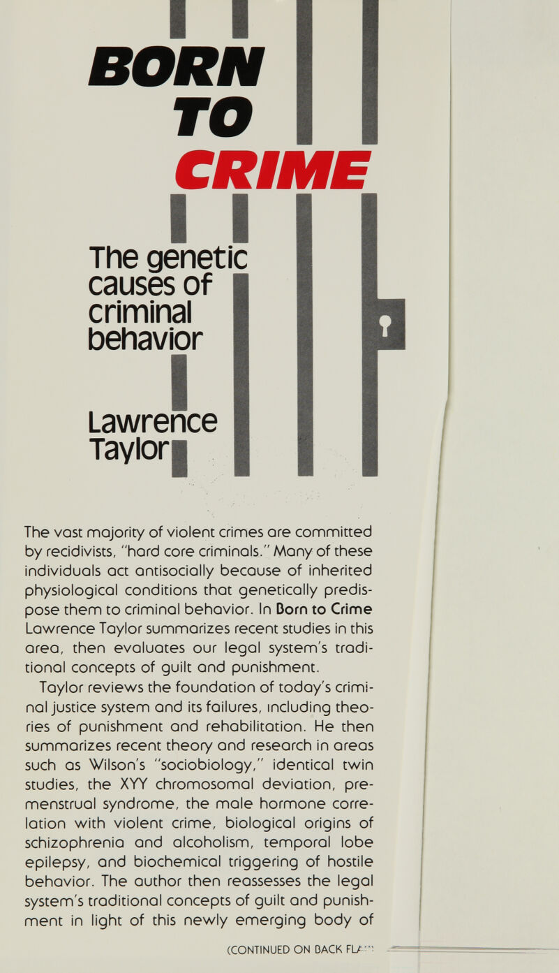 I I BORN TO CRIME I I The genetic causes of criminal behavior I Lawrence Taylori The vast majority of violent crimes ore committed by recidivists, hard core criminals. Many of these individuals act ontisocially because of inherited physiological conditions that genetically predis¬ pose them to criminal behavior. In Dorn to Crime Lawrence Taylor summarizes recent studies in this oreo, then evaluates our legal system's tradi¬ tional concepts of guilt and punishment. Taylor reviews the foundation of today's crimi¬ nal justice system and its failures, including theo¬ ries of punishment and rehabilitation. He then summarizes recent theory and research in areas such OS Wilson's sociobiology, identical twin studies, the XYY chromosomal deviation, pre¬ menstrual syndrome, the mole hormone corre¬ lation with violent crime, biological origins of schizophrenia and alcoholism, temporal lobe epilepsy, and biochemical triggering of hostile behavior. The author then reassesses the legal system's traditional concepts of guilt and punish¬ ment in light of this newly emerging body of (CONTINUED ON BACK