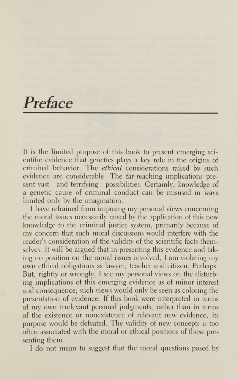 Preface It is the limited purpose of this book to present emerging sci¬ entific evidence that genetics plays a key role in the origins of criminal behavior. The ethical considerations raised by such evidence are considerable. The far-reaching implications pre¬ sent vast—and terrifying—possibilities. Certainly, knowledge of a genetic cause of criminal conduct can be misused in ways limited only by the imagination. I have refrained from imposing my personal views concerning the moral issues necessarily raised by the application of this new knowledge to the criminal justice system, primarily because of my concern that such moral discussions would interfere with the reader's consideration of the validity of the scientific facts them¬ selves. It will be argued that in presenting this evidence and tak¬ ing no position on the moral issues involved, I am violating my own ethical obligations as lawyer, teacher and citizen. Perhaps. But, rightly or wrongly, I see my personal views on the disturb¬ ing implications of this emerging evidence as of minor interest and consequence; such views would only be seen as coloring the presentation of evidence. If this book were interpreted in terms of my own irrelevant personal judgments, rather than in terms of the existence or nonexistence of relevant new evidence, its purpose would be defeated. The validity of new concepts is too often associated with the moral or ethical positions of those pre¬ senting them. I do not mean to suggest that the moral questions posed by