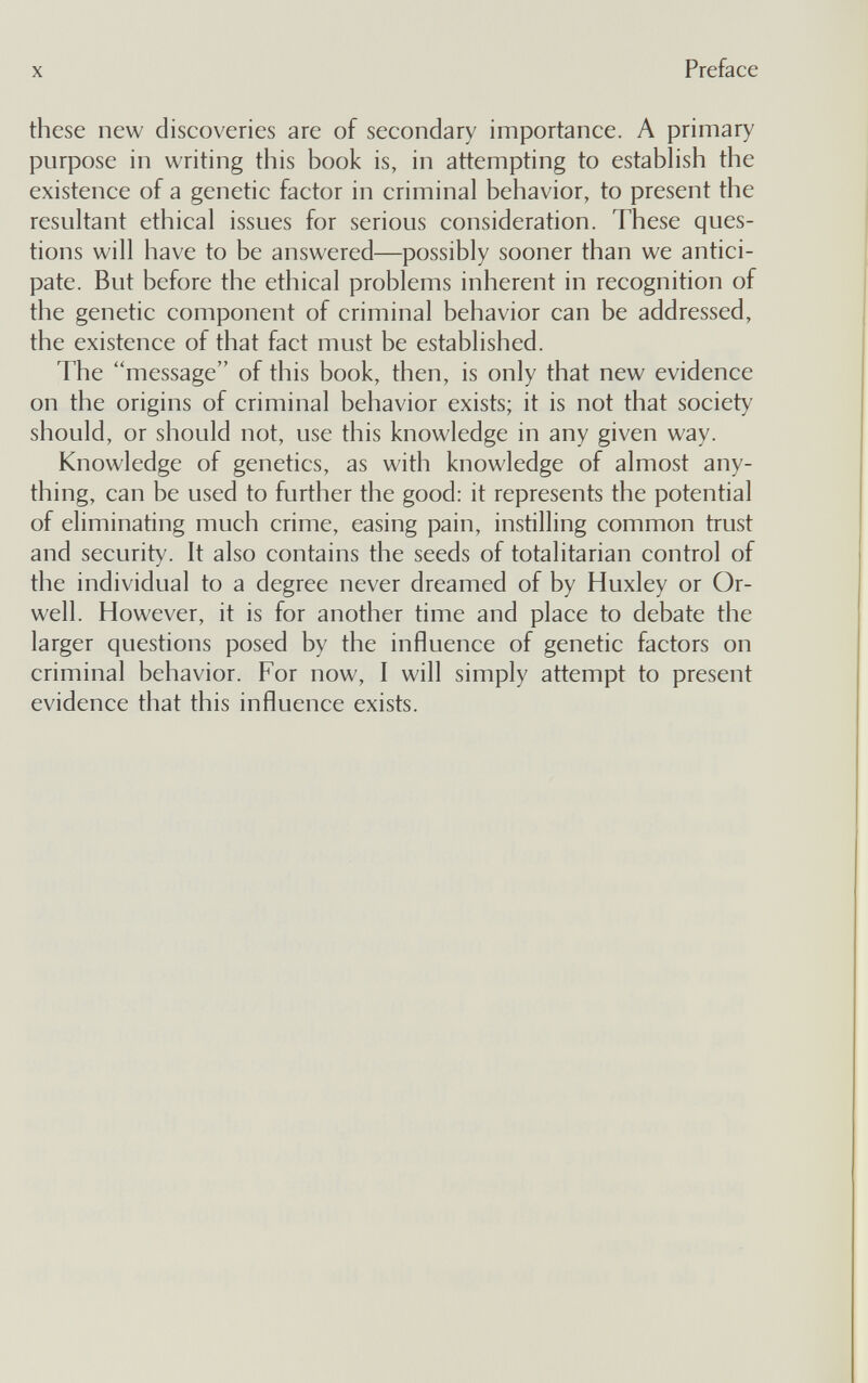 X Preface these new discoveries are of secondary importance. A primary purpose in writing this book is, in attempting to establish the existence of a genetic factor in criminal behavior, to present the resultant ethical issues for serious consideration. These ques¬ tions will have to be answered—possibly sooner than we antici¬ pate. But before the ethical problems inherent in recognition of the genetic component of criminal behavior can be addressed, the existence of that fact must be established. The message of this book, then, is only that new evidence on the origins of criminal behavior exists; it is not that society should, or should not, use this knowledge in any given way. Knowledge of genetics, as with knowledge of almost any¬ thing, can be used to further the good: it represents the potential of eliminating much crime, easing pain, instilling common trust and security. It also contains the seeds of totalitarian control of the individual to a degree never dreamed of by Huxley or Or¬ well. However, it is for another time and place to debate the larger questions posed by the influence of genetic factors on criminal behavior. For now, I will simply attempt to present evidence that this influence exists.