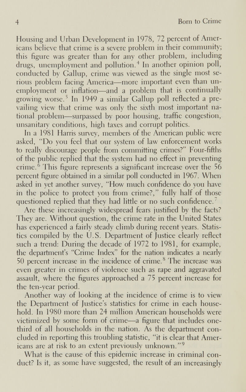 4 Born to Crime Housing and Urban Development in 1978, 72 percent of Amer¬ icans believe that crime is a severe problem in their community; this figure was greater than for any other problem, including drugs, unemployment and pollution.^ hi another opinion poll, conducted by Gallup, crime was viewed as the single most se¬ rious problem facing America—more important even than un¬ employment or inflation—and a problem that is continually growing worse. ^ hi 1949 a similar Gallup poll reflected a pre¬ vailing view that crime was only the sixth most important na¬ tional problem—surpassed by poor housing, traffic congestion, unsanitary conditions, high taxes and corrupt politics. In a 1981 Harris survey, members of the American public were asked, Do you feel that our system of law enforcement works to really discourage people from committing crimes? Four-fifths of the public replied that the system had no effect in preventing crime. ^ This figure represents a significant increase over the 56 percent figure obtained in a similar poll conducted in 1967. When asked in yet another survey, How much confidence do you have in the police to protect you from crime?, fully half of those questioned replied that they had little or no such confidence.^ Are these increasingly widespread fears justified by the facts? They are. Without question, the crime rate in the United States has experienced a fairly steady climb during recent years. Statis¬ tics compiled by the U.S. Department of Justice clearly reflect such a trend: During the decade of 1972 to 1981, for example, the department's Grime Index for the nation indicates a nearly 50 percent increase in the incidence of crime. ^ The increase was even greater in crimes of violence such as rape and aggravated assault, where the figures approached a 75 percent increase for the ten-year period. Another way of looking at the incidence of crime is to view the Department of Justice's statistics for crime in each house¬ hold. In 1980 more than 24 million American households were victimized by some form of crime—a figure that includes one- third of all households in the nation. As the department con¬ cluded in reporting this troubling statistic, it is clear that Amer¬ icans are at risk to an extent previously unknown. What is the cause of this epidemic increase in criminal con¬ duct? Is it, as some have suggested, the result of an increasingly