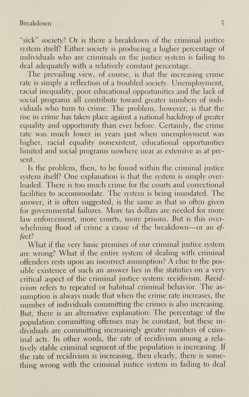 Breakdown 5 sick society? Or is there a breakdown of the criminal justice system itself? Either society is producing a higher percentage of individuals who are criminals or the justice system is failing to deal adequately with a relatively constant percentage. The prevailing view, of course, is that the increasing crime rate is simply a reflection of a troubled society. Unemployment, racial inequality, poor educational opportunities and the lack of social programs all contribute toward greater numbers of indi¬ viduals who turn to crime. The problem, however, is that the rise in crime has taken place against a national backdrop of greater equality and opportunity than ever before. Certainly, the crime rate was much lower in years past when unemployment was higher, racial equality nonexistent, educational opportunities limited and social programs nowhere near as extensive as at pre¬ sent. Is the problem, then, to be found within the criminal justice system itself? One explanation is that the system is simply over¬ loaded. There is too much crime for the courts and correctional facilities to accommodate. The system is being inundated. The answer, it is often suggested, is the same as that so often given for governmental failures. More tax dollars are needed for more law enforcement, more courts, more prisons. But is this over¬ whelming flood of crime a cause of the breakdown—or an ef¬ fect? What if the very basic premises of our criminal justice system are wrong? What if the entire system of dealing with criminal offenders rests upon an incorrect assumption? A clue to the pos¬ sible existence of such an answer lies in the statistics on a very critical aspect of the criminal justice system: recidivism. Recid¬ ivism refers to repeated or habitual criminal behavior. The as¬ sumption is always made that when the crime rate increases, the number of individuals committing the crimes is also increasing. But, there is an alternative explanation; The percentage of the population committing offenses may be constant, but these in¬ dividuals are committing increasingly greater numbers of elim¬ inai acts. In other words, the rate of recidivism among a rela¬ tively stable criminal segment of the population is increasing. If the rate of recidivism is increasing, then clearly, there is some¬ thing wrong with the criminal justice system in failing to deal