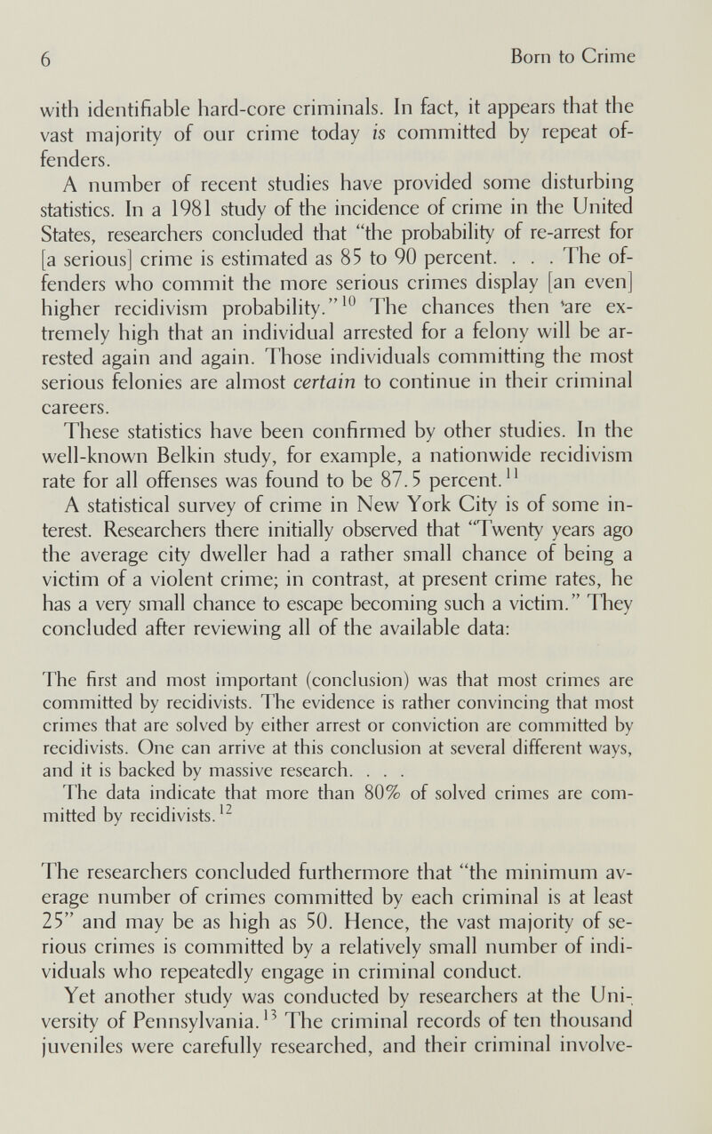6 Born to Crime with identifiable hard-core criminals. In fact, it appears that the vast majority of our crime today is committed by repeat of¬ fenders. A number of recent studies have provided some disturbing statistics. In a 1981 study of the incidence of crime in the United States, researchers concluded that the probability of re-arrest for [a serious] crime is estimated as 85 to 90 percent. . . . The of¬ fenders who commit the more serious crimes display [an even] higher recidivism probability.The chances then 'are ex¬ tremely high that an individual arrested for a felony will be ar¬ rested again and again. Those individuals committing the most serious felonies are almost certain to continue in their criminal careers. These statistics have been confirmed by other studies. In the well-known Belkin study, for example, a nationwide recidivism rate for all offenses was found to be 87.5 percent. A statistical survey of crime in New York City is of some in¬ terest. Researchers there initially observed that Twenty years ago the average city dweller had a rather small chance of being a victim of a violent crime; in contrast, at present crime rates, he has a very small chance to escape becoming such a victim. They concluded after reviewing all of the available data: The first and most important (conclusion) was that most crimes are committed by recidivists. The evidence is rather convincing that most crimes that are solved by either arrest or conviction are committed by recidivists. One can arrive at this conclusion at several different ways, and it is backed by massive research. . . . The data indicate that more than 80% of solved crimes are com¬ mitted by recidivists. The researchers concluded furthermore that the minimum av¬ erage number of crimes committed by each criminal is at least 25 and may be as high as 50. Hence, the vast majority of se¬ rious crimes is committed by a relatively small number of indi¬ viduals who repeatedly engage in criminal conduct. Yet another study was conducted by researchers at the Uni¬ versity of Pennsylvania.^^ The criminal records of ten thousand juveniles were carefully researched, and their criminal involve-