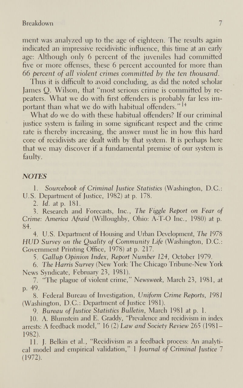 Breakdown 7 ment was analyzed up to the age of eighteen. The results again indicated an impressive reeidivistic influence, this time at an early age; Although only 6 percent of the juveniles had committed five or more offenses, these 6 percent accounted for more than 66 percent of all violent crimes committed by the ten thousand. Thus it is difficult to avoid concluding, as did the noted scholar James Q. Wilson, that most serious crime is committed by re¬ peaters. What we do with first offenders is probably far less im¬ portant than what we do with habitual offenders.'^ What do we do with these habitual offenders? If our criminal justice system is failing in some significant respect and the crime rate is thereby increasing, the answer must lie in how this hard core of recidivists are dealt with by that system. It is perhaps here that we may discover if a fundamental premise of our system is faulty. NOTES 1. Sourcebook of Criminal Justice Statistics (Washington, D.C.: U.S. Department of Justice, 1982) at p. 178. 2. W. at p. 181. 3. Research and Forecasts, Inc., The Figgle Report on Fear of Crime: America Afraid (Willoughby, Ohio: A-T-O Inc., 1980) at p. 84. 4. U.S. Department of Housing and Urban Development, The 1978 HUD Survey on the Quality of Community Life (Washington, D.C.: Government Printing Office, 1978) at p. 217. 5. Gallup Opinion Index, Report Number 124, October 1979. 6. The Harris Survey (New York: The Chicago Tribune-New York News Syndicate, February 23, 1981). 7. The plague of violent crime, Newsweek, March 23, 1981, at p. 49. 8. Federal Bureau of Investigation, Uniform Crime Reports, 1981 (Washington, D.C.: Department of Justice 1981). 9. Bureau of Justice Statistics Bulletin, March 1981 at p. 1. 10. A. Blumstein and E. Graddy, Prevalence and recidivism in index arrests: A feedback model, 16 (2) Law and Society Review 265 (1981- 1982). 11. J. Belkin et al., Recidivism as a feedback process: An analyti¬ cal model and empirical validation, 1 Journal of Criminal Justice 1 (1972).