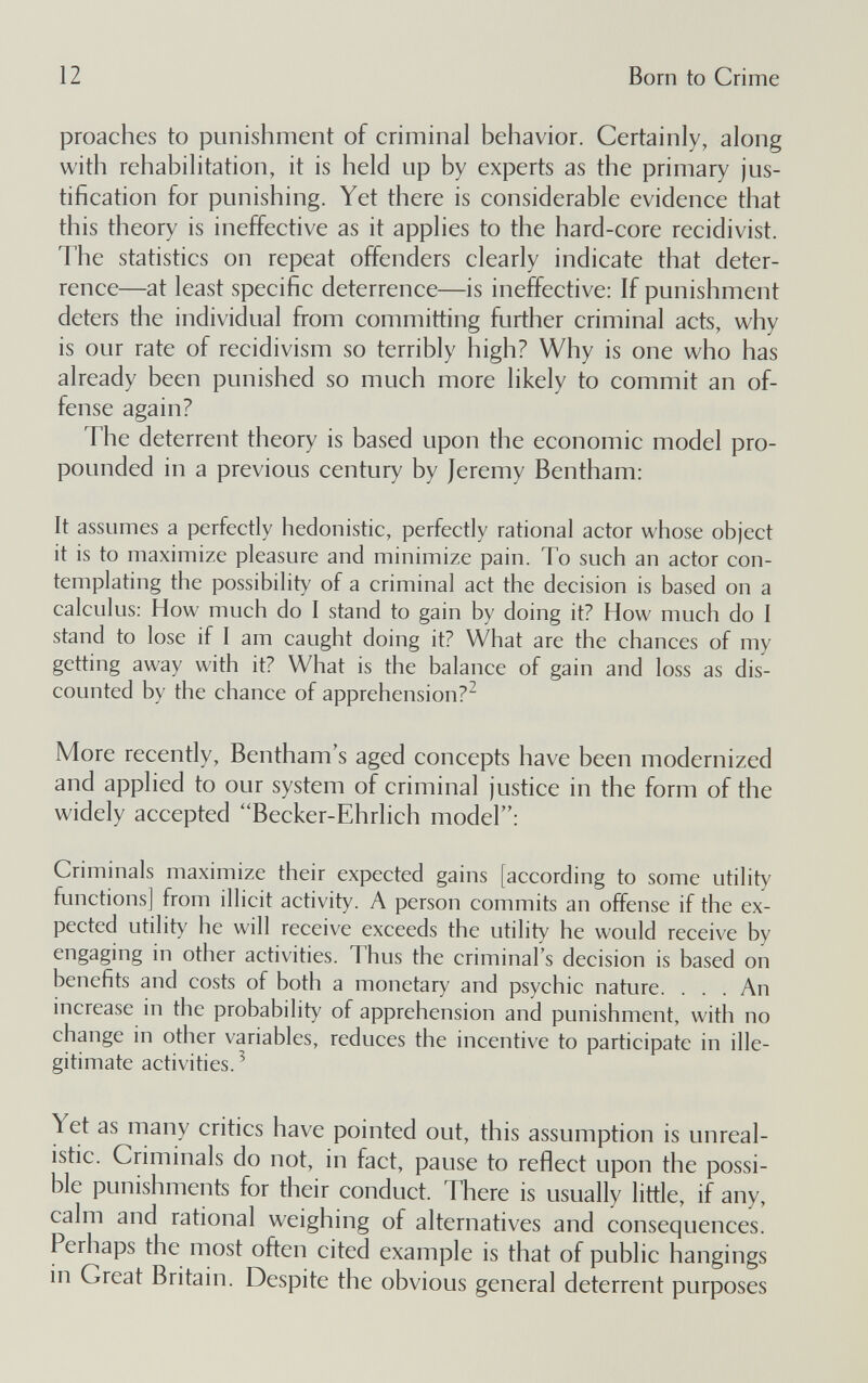 12 Born to Crime proaches to punishment of criminal behavior. Certainly, along with rehabilitation, it is held up by experts as the primary jus¬ tification for punishing. Yet there is considerable evidence that this theory is ineffective as it applies to the hard-core recidivist. The statistics on repeat offenders clearly indicate that deter¬ rence—at least specific deterrence—is ineffective: If punishment deters the individual from committing further criminal acts, why is our rate of recidivism so terribly high? Why is one who has already been punished so much more likely to commit an of¬ fense again? The deterrent theory is based upon the economic model pro¬ pounded in a previous century by Jeremy Bentham: It assumes a perfectly hedonistic, perfectly rational actor whose object it is to maximize pleasure and minimize pain. To such an actor con¬ templating the possibility of a criminal act the decision is based on a calculus: How much do I stand to gain by doing it? How much do I stand to lose if I am caught doing it? What are the chances of my getting away with it? What is the balance of gain and loss as dis¬ counted by the chance of apprehension? More recently, Bentham's aged concepts have been modernized and applied to our system of criminal justice in the form of the widely accepted Becker-Ehrlich model: Criminals maximize their expected gains [according to some utility functions] from illicit activity. A person commits an offense if the ex¬ pected utility he will receive exceeds the utility he would receive by engaging in other activities. Thus the criminal's decision is based on benefits and costs of both a monetary and psychic nature. . . . An increase in the probability of apprehension and punishment, with no change in other variables, reduces the incentive to participate in ille¬ gitimate activities.^ Yet as many critics have pointed out, this assumption is unreal¬ istic. Criminals do not, in fact, pause to reflect upon the possi¬ ble punishments for their conduct. There is usually little, if any, calm and rational weighing of alternatives and consequences. Perhaps the most often cited example is that of public hangings in Great Britain. Despite the obvious general deterrent purposes
