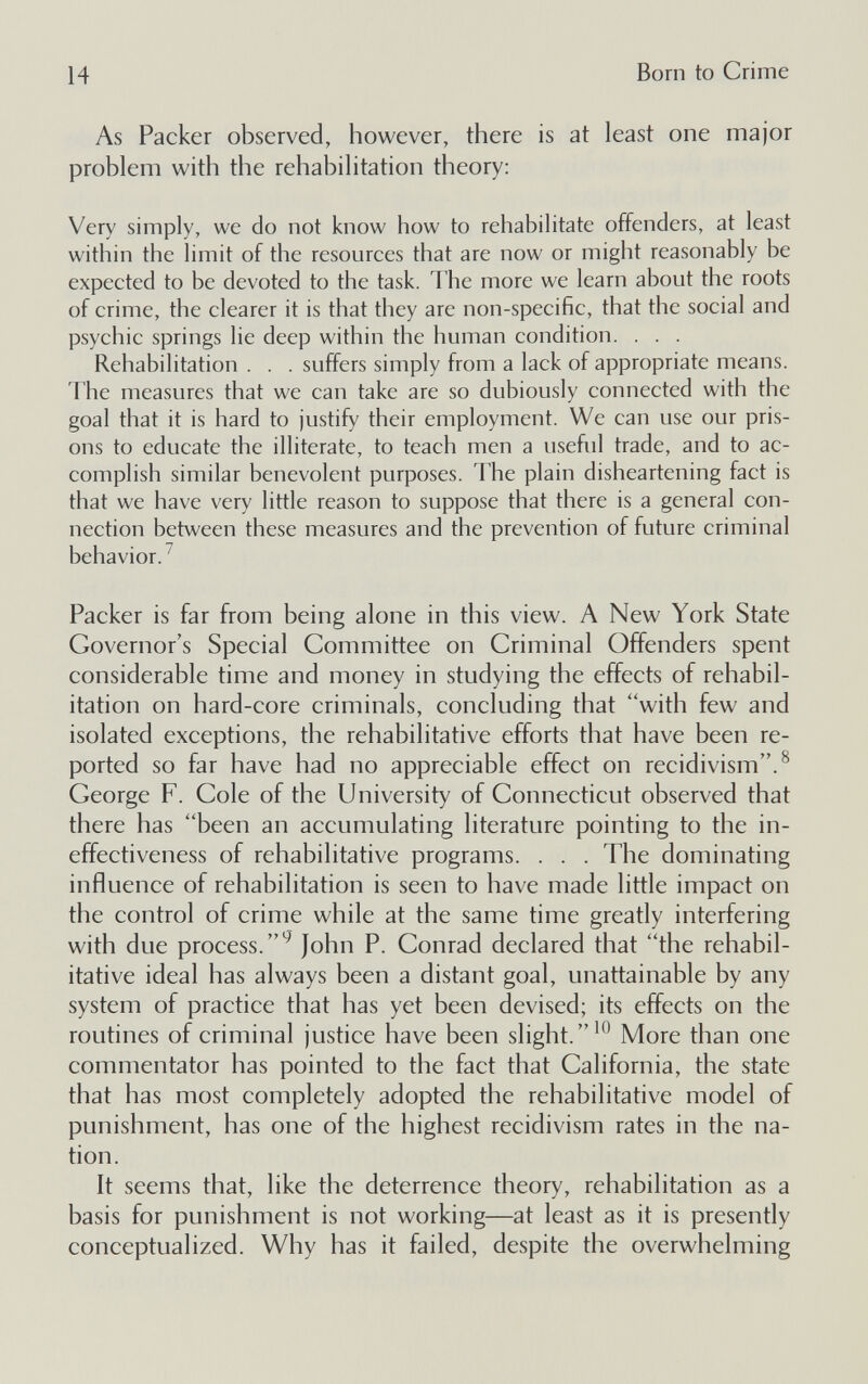 14 Born to Crime As Packer observed, however, there is at least one major problem with the rehabilitation theory: Very simply, we do not know how to rehabilitate offenders, at least within the limit of the resources that are now or might reasonably be expected to be devoted to the task. The more we learn about the roots of crime, the clearer it is that they are non-specific, that the social and psychic springs lie deep within the human condition. . . . Rehabilitation . . . suffers simply from a lack of appropriate means. The measures that we can take are so dubiously connected with the goal that it is hard to justify their employment. We can use our pris¬ ons to educate the illiterate, to teach men a useful trade, and to ac¬ complish similar benevolent purposes. The plain disheartening fact is that we have very litde reason to suppose that there is a general con¬ nection between these measures and the prevention of future criminal behavior.^ Packer is far from being alone in this view. A New York State Governor's Special Committee on Criminal Offenders spent considerable time and money in studying the effects of rehabil¬ itation on hard-core criminals, concluding that with few and isolated exceptions, the rehabilitative efforts that have been re¬ ported so far have had no appreciable effect on recidivism.^ George F. Cole of the University of Connecticut observed that there has been an accumulating literature pointing to the in¬ effectiveness of rehabilitative programs. . . . The dominating influence of rehabilitation is seen to have made little impact on the control of crime while at the same time greatly interfering with due process.'^ John P. Conrad declared that the rehabil¬ itative ideal has always been a distant goal, unattainable by any system of practice that has yet been devised; its effects on the routines of criminal justice have been slight.^ More than one commentator has pointed to the fact that California, the state that has most completely adopted the rehabilitative model of punishment, has one of the highest recidivism rates in the na¬ tion. It seems that, like the deterrence theory, rehabilitation as a basis for punishment is not working—at least as it is presently conceptualized. Why has it failed, despite the overwhelming