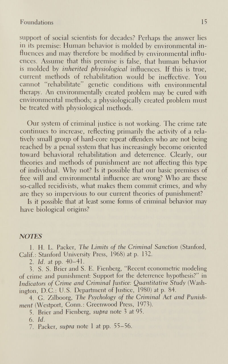 Foundations 15 support of social scientists for decades? Perhaps the answer lies in its premise: Human behavior is molded by environmental in¬ fluences and may therefore be modified by environmental influ¬ ences. Assume that this premise is false, that human behavior is molded by inherited physiological influences. If this is true, current methods of rehabilitation would be ineffective. You cannot rehabilitate genetic conditions with environmental therapy. An environmentally created problem may be cured with environmental methods; a physiologically created problem must be treated with physiological methods. Our system of criminal justice is not working. The crime rate continues to increase, reflecting primarily the activity of a rela¬ tively small group of hard-core repeat offenders who are not being reached by a penal system that has increasingly become oriented toward behavioral rehabilitation and deterrence. Clearly, our theories and methods of punishment are not affecting this type of individual. Why not? Is it possible that our basic premises of free will and environmental influence are wrong? Who are these so-called recidivists, what makes them commit crimes, and why are they so impervious to our current theories of punishment? Is it possible that at least some forms of criminal behavior may have biological origins? NOTES 1. H. L. Packer, The Limits of the Criminal Sanction (Stanford, Calif: Stanford University Press, 1968) at p. 132. 2. Id. at pp. 40-41. 3. S. S. Brier and S. E. Fienberg, Recent econometric modeling of crime and punishment: Support for the deterrence hypothesis? in Indicators of Crime and Criminal Justice: Quantitative Study (Wash¬ ington, D.C.: U.S. Department of Justice, 1980) at p. 84. 4. G. Zilboorg, The Psychology of the Criminal Act and Punish¬ ment (Westport, Conn.: Greenwood Press, 1973). 5. Brier and Fienberg, supra note 3 at 95. 6. Id. 7. Packer, supra note 1 at pp. 55-56.