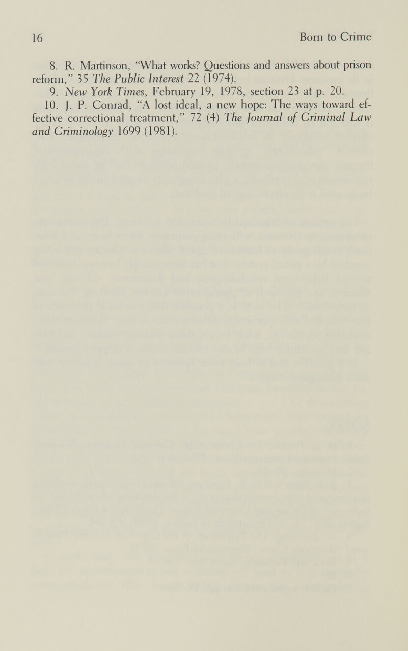 16 Born to Crime 8. R. Martinson, What works? Questions and answers about prison reform, 35 The Public Interest 22 (1974). 9. New York Times, February 19, 1978, section 23 at p. 20. 10. J. P. Conrad, A lost ideal, a new hope; The ways toward ef¬ fective correctional treatment, 72 (4) The Journal of Criminal Law and Criminology 1699 (1981).
