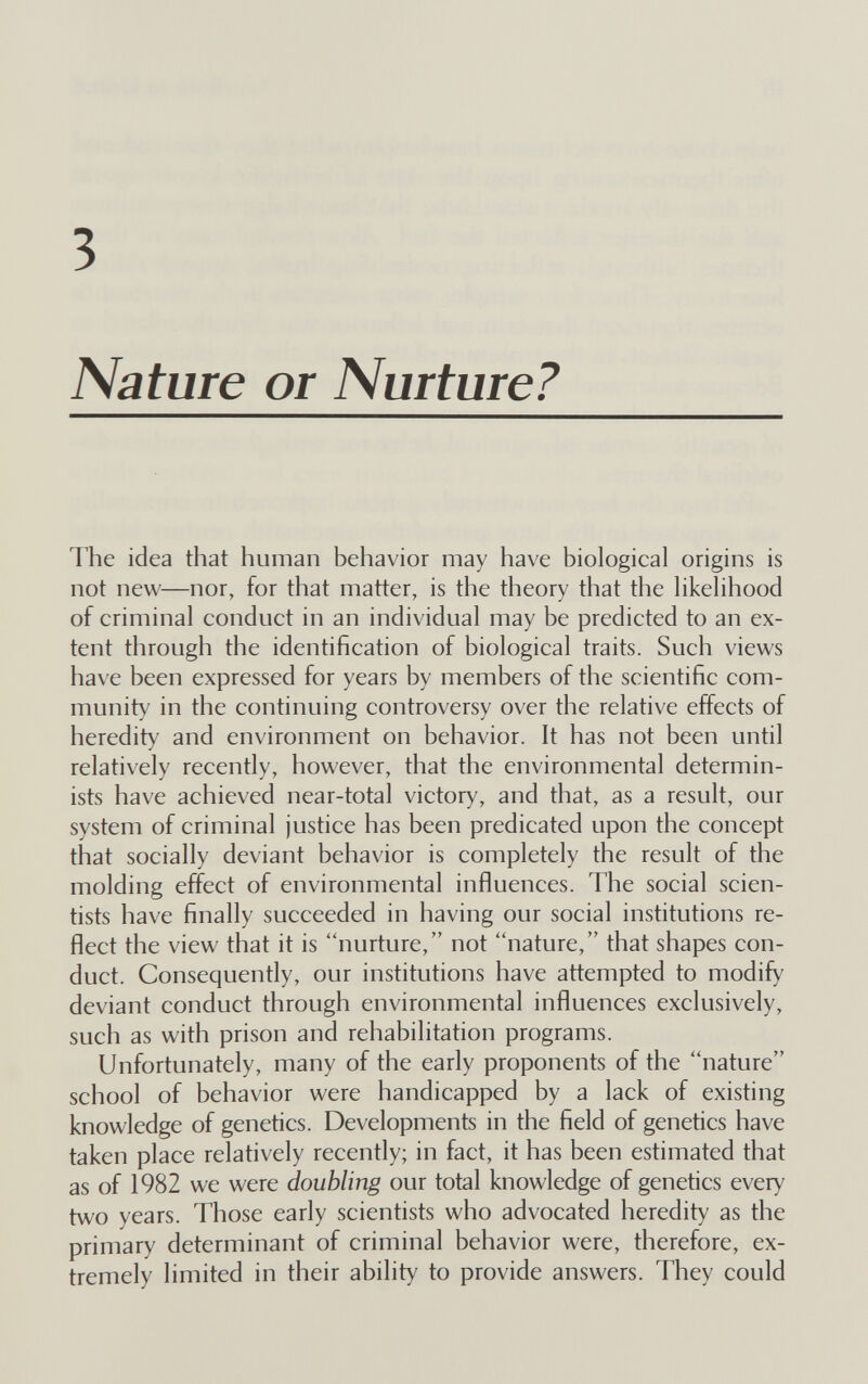 3 Nature or Nurture? The idea that human behavior may have biological origins is not new—nor, for that matter, is the theory that the likelihood of criminal conduct in an individual may be predicted to an ex¬ tent through the identification of biological traits. Such views have been expressed for years by members of the scientific com¬ munity in the continuing controversy over the relative effects of heredity and environment on behavior. It has not been until relatively recently, however, that the environmental determin- ists have achieved near-total victory, and that, as a result, our system of criminal justice has been predicated upon the concept that socially deviant behavior is completely the result of the molding effect of environmental influences. The social scien¬ tists have finally succeeded in having our social institutions re¬ flect the view that it is nurture, not nature, that shapes con¬ duct. Consequenfly, our institutions have attempted to modify deviant conduct through environmental influences exclusively, such as with prison and rehabilitation programs. Unfortunately, many of the early proponents of the nature school of behavior were handicapped by a lack of existing knowledge of genetics. Developments in the field of genetics have taken place relatively recently; in fact, it has been estimated that as of 1982 we were doubling our total knowledge of genetics every two years. Those early scientists who advocated heredity as the primary determinant of criminal behavior were, therefore, ex¬ tremely limited in their ability to provide answers. They could