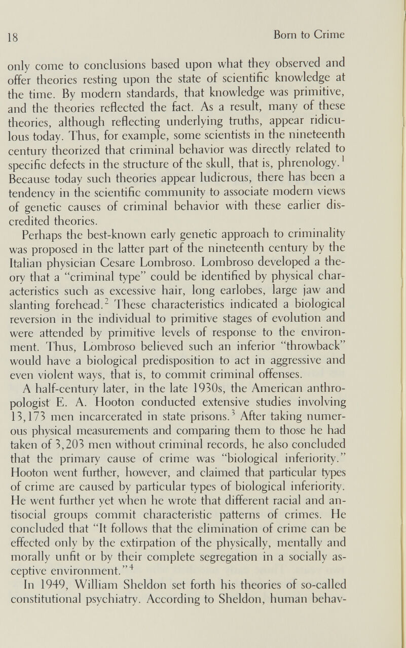 18 Born to Crime only come to conclusions based upon what they observed and offer theories resting upon the state of scientific knowledge at the time. By modern standards, that knowledge was primitive, and the theories reflected the fact. As a result, many of these theories, although reflecting underlying truths, appear ridicu¬ lous today. Thus, for example, some scientists in the nineteenth century theorized that criminal behavior was directly related to specific defects in the structure of the skull, that is, phrenology. ^ Because today such theories appear ludicrous, there has been a tendency in the scientific community to associate modern views of genetic causes of criminal behavior with these earlier dis¬ credited theories. Perhaps the best-known early genetic approach to criminality was proposed in the latter part of the nineteenth century by the Italian physician Cesare Lombroso. Lombroso developed a the¬ ory that a criminal type could be identified by physical char¬ acteristics such as excessive hair, long earlobes, large jaw and slanting forehead.^ These characteristics indicated a biological reversion in the individual to primitive stages of evolution and were attended by primitive levels of response to the environ¬ ment. Thus, Lombroso believed such an inferior throwback would have a biological predisposition to act in aggressive and even violent ways, that is, to commit criminal offenses. A half-century later, in the late 1930s, the American anthro¬ pologist E. A. Hooton conducted extensive studies involving 13,173 men incarcerated in state prisons.^ After taking numer¬ ous physical measurements and comparing them to those he had taken of 3,203 men without criminal records, he also concluded that the primary cause of crime was biological inferiority. Hooton went further, however, and claimed that particular types of crime are caused by particular types of biological inferiority. He went further yet when he wrote that different racial and an¬ tisocial groups commit characteristic patterns of crimes. He concluded that It follows that the elimination of crime can be effected only by the extirpation of the physically, mentally and morally unfit or by their complete segregation in a socially as- ceptive environment.^ In 1949, William Sheldon set forth his theories of so-called constitutional psychiatry. According to Sheldon, human behav-