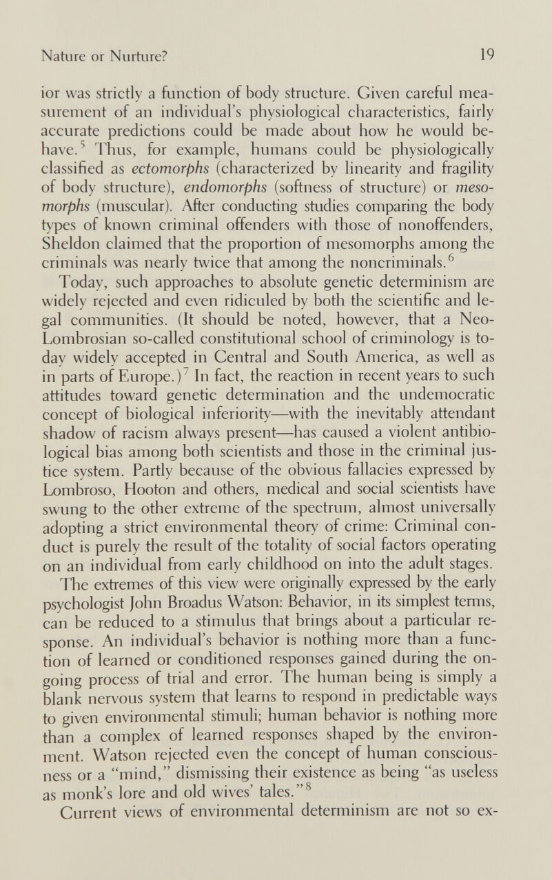 Nature or Nurture? 19 ior was strictly a function of body structure. Given careful mea¬ surement of an individual's physiological characteristics, fairly accurate predictions could be made about how he would be¬ have.^ Thus, for example, humans could be physiologically classified as ectomorphs (characterized by linearity and fragility of body structure), endomorphs (softness of structure) or meso- morphs (muscular). After conducting studies comparing the body t\'pes of known criminal offenders with those of nonoffenders, Sheldon claimed that the proportion of mesomorphs among the criminals was nearly twice that among the noncriminals.^ Today, such approaches to absolute genetic determinism are widely rejected and even ridiculed by both the scientific and le¬ gal communities. (It should be noted, however, that a Neo- Lombrosian so-called constitutional school of criminology is to¬ day widely accepted in Central and South America, as well as in parts of Europe.)^ In fact, the reaction in recent years to such attitudes toward genetic determination and the undemocratic concept of biological inferiority—with the inevitably attendant shadow of racism always present—has caused a violent antibio- logical bias among both scientists and those in the criminal jus¬ tice system. Partly because of the obvious fallacies expressed by Lombroso, Hooton and others, medical and social scientists have swung to the other extreme of the spectrum, almost universally adopting a strict environmental theory of crime: Criminal con¬ duct is purely the result of the totality of social factors operating on an individual from early childhood on into the adult stages. The extremes of this view were originally expressed by the early psychologist John Broadus Watson: Behavior, in its simplest terms, can be reduced to a stimulus that brings about a particular re¬ sponse. An individual's behavior is nothing more than a func¬ tion of learned or conditioned responses gained during the on¬ going process of trial and error. The human being is simply a blank nervous system that learns to respond in predictable ways to given environmental stimuli; human behavior is nothing more than a complex of learned responses shaped by the environ¬ ment. Watson rejected even the concept of human conscious¬ ness or a mind, dismissing their existence as being ''as useless as monk's lore and old wives' tales. Current views of environmental determinism are not so ex-