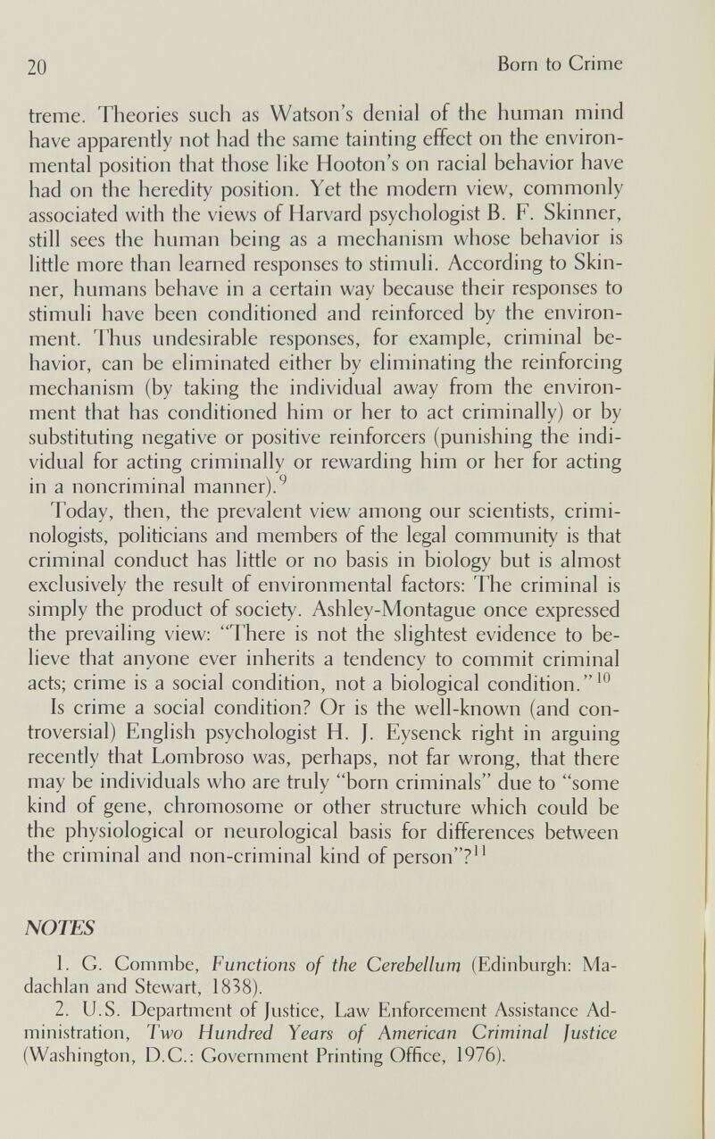 20 Born to Crime treme. Theories such as Watson's denial of the human mind have apparently not had the same tainting effect on the environ¬ mental position that those like Hooton's on racial behavior have had on the heredity position. Yet the modern view, commonly associated with the views of Harvard psychologist B. F. Skinner, still sees the human being as a mechanism whose behavior is little more than learned responses to stimuli. According to Skin¬ ner, humans behave in a certain way because their responses to stimuli have been conditioned and reinforced by the environ¬ ment. Thus undesirable responses, for example, criminal be¬ havior, can be eliminated either by eliminating the reinforcing mechanism (by taking the individual away from the environ¬ ment that has conditioned him or her to act criminally) or by substituting negative or positive reinforcers (punishing the indi¬ vidual for acting criminally or rewarding him or her for acting in a noncriminal manner). Today, then, the prevalent view among our scientists, crimi¬ nologists, politicians and members of the legal community is that criminal conduct has little or no basis in biology but is almost exclusively the result of environmental factors: The criminal is simply the product of society. Ashley-Montague once expressed the prevailing view: 'There is not the slightest evidence to be¬ lieve that anyone ever inherits a tendency to commit criminal acts; crime is a social condition, not a biological condition. Is crime a social condition? Or is the well-known (and con¬ troversial) English psychologist H. J. Eysenck right in arguing recently that Lombroso was, perhaps, not far wrong, that there may be individuals who are truly born criminals due to some kind of gene, chromosome or other structure which could be the physiological or neurological basis for differences between the criminal and non-criminal kind of person? NOTES 1. G. Commbe, Functions of the Cerebellum (Edinburgh: Ma- dachlan and Stewart, 1838). 2. U.S. Department of Justice, Law Enforcement Assistance Ad¬ ministration, Two Hundred Years of American Criminal Justice (Washington, D.C.: Government Printing Office, 1976).