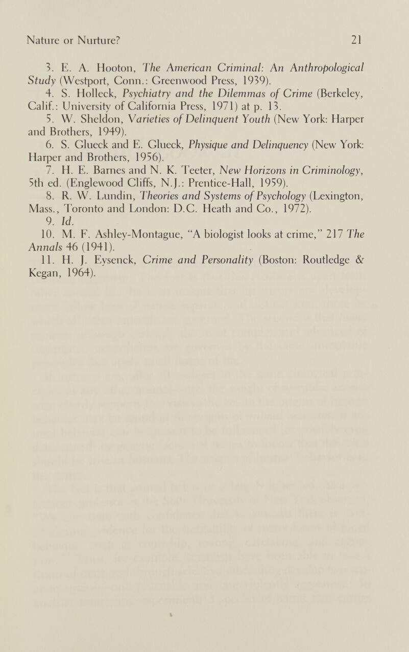 Nature or Nurture? 21 3. E. A. Hooton, The American Criminal: An Anthropological Study (Westport, Conn.: Greenwood Press, 1939). 4. S. Holleck, Psychiatry and the Dilemmas of Crime (Berkeley, Calif.: University of California Press, 1971) at p. 13. 5. W. Sheldon, Varieties of Delinquent Youth (New York: Harper and Brothers, 1949). 6. S. Clueek and E. Glueek, Physique and Delinquency (New York: Harper and Brothers, 1956). 7. H. E. Barnes and N. K. Teeter, New Horizons in Criminology, 5th ed. (Englewood Cliffs, N.J.: Prentice-Hall, 1959). 8. R. W. Lundin, Theories and Systems of Psychology (Lexington, Mass., Toronto and London: D.C. Heath and Co., 1972). 9. Id. 10. M. F. Ashley-Montague, A biologist looks at crime, 217 The Annals 46 (1941). 11. H. J. Eysenck, Crime and Personality (Boston: Routledge & Kegan, 1964).