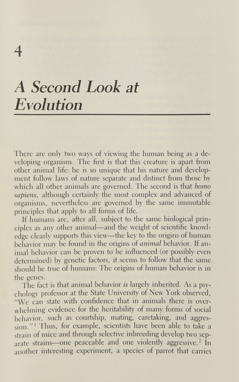 4 A Second Look at Evolution There are only two ways of viewing the human being as a de¬ veloping organism. The first is that this creature is apart from other animal life: he is so unique that his nature and develop¬ ment follow laws of nature separate and distinct from those by which all other animals are governed. The second is that homo sapiens, although certainly the most complex and advanced of organisms, nevertheless are governed by the same immutable principles that apply to all forms of life. If humans are, after all, subject to the same biological prin¬ ciples as any other animal—and the weight of scientific knowl¬ edge clearly supports this view—the key to the origins of human behavior may be found in the origins of animal behavior. If an¬ imal behavior can be proven to be influenced (or possibly even determined) by genetic factors, it seems to follow that the same should be true of humans; The origins of human behavior is in the genes. The fact is that animal behavior is largely inherited. As a psy¬ chology professor at the State University of New York observed, We can state with confidence that in animals there is over¬ whelming evidence for the heritability of many forms of social behavior, such as courtship, mating, caretaking, and aggres¬ sion.' Thus, for example, scientists have been able to take a strain of mice and through selective inbreeding develop two sep¬ arate strains—one peaceable and one violenfly aggressive.^ In another interesting experiment, a species of parrot that carries