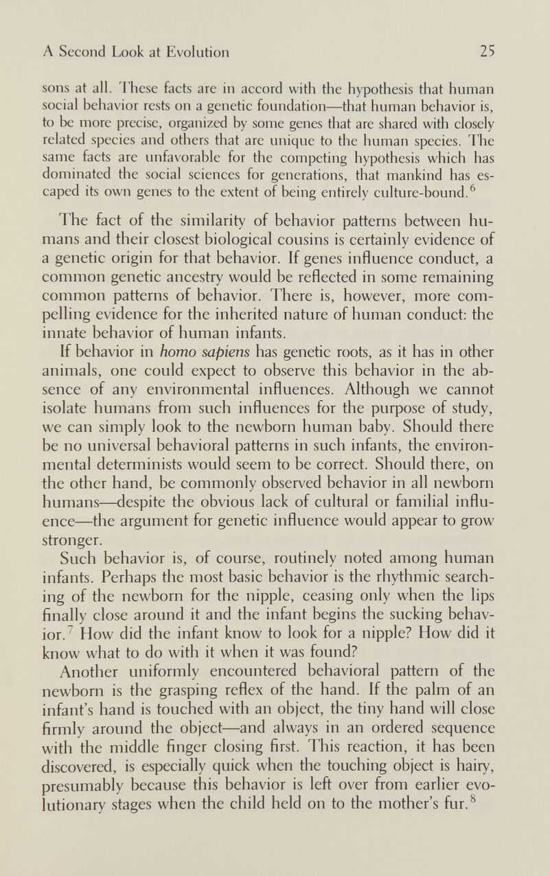 A Second Look at Evolution 25 sons at all. rhese facts are in accord with the hypothesis that human social behavior rests on a genetic foundation—that human behavior is, to be more precise, organized by some genes that are shared with closely related species and others that are unique to the human species. The same facts are unfavorable for the competing hypothesis which has dominated the social sciences for generations, that mankind has es¬ caped its own genes to the extent of being entirely culture-bound.^ The fact of the similarity of behavior patterns between hu¬ mans and their closest biological cousins is certainly evidence of a genetic origin for that behavior. If genes influence conduct, a common genetic ancestry would be reflected in some remaining common patterns of behavior. There is, however, more com¬ pelling evidence for the inherited nature of human conduct: the innate behavior of human infants. If behavior in homo sapiens has genetic roots, as it has in other animals, one could expect to observe this behavior in the ab¬ sence of any environmental influences. Although we cannot isolate humans from such influences for the purpose of study, we can simply look to the newborn human baby. Should there be no universal behavioral patterns in such infants, the environ¬ mental determinists would seem to be correct. Should there, on the other hand, be commonly observed behavior in all newborn humans—despite the obvious lack of cultural or familial influ¬ ence—the argument for genetic influence would appear to grow stronger. Such behavior is, of course, routinely noted among human infants. Perhaps the most basic behavior is the rhythmic search¬ ing of the newborn for the nipple, ceasing only when the lips finally close around it and the infant begins the sucking behav¬ ior.^ How did the infant know to look for a nipple? How did it know what to do with it when it was found? Another uniformly encountered behavioral pattern of the newborn is the grasping reflex of the hand. If the palm of an infant's hand is touched with an object, the tiny hand will close firmly around the object—and always in an ordered sequence with the middle finger closing first. This reaction, it has been discovered, is especially quick when the touching object is hairy, presumably because this behavior is left over from earlier evo¬ lutionary stages when the child held on to the mother's fur.^