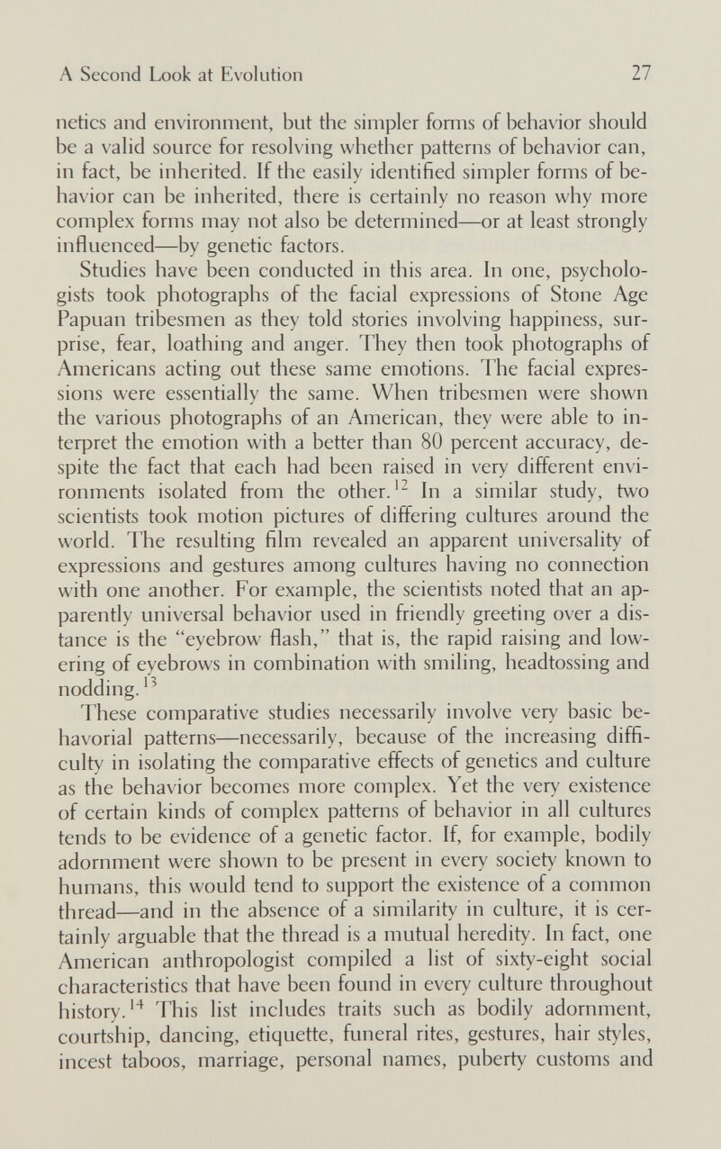 A Second Look at Evolution 27 netics and environment, but the simpler forms of behavior should be a valid souree for resolving whether patterns of behavior can, in fact, be inherited. If the easily identified simpler forms of be¬ havior can be inherited, there is certainly no reason why more complex forms may not also be determined—or at least strongly influenced—by genetic factors. Studies have been conducted in this area. In one, psycholo¬ gists took photographs of the facial expressions of Stone Age Papuan tribesmen as they told stories involving happiness, sur¬ prise, fear, loathing and anger. They then took photographs of Americans acting out these same emotions. The facial expres¬ sions were essentially the same. When tribesmen were shown the various photographs of an American, they were able to in¬ terpret the emotion with a better than 80 percent accuracy, de¬ spite the fact that each had been raised in very different envi¬ ronments isolated from the other.In a similar study, two scientists took motion pictures of differing cultures around the world. The resulting film revealed an apparent universality of expressions and gestures among cultures having no connection with one another. For example, the scientists noted that an ap¬ parently universal behavior used in friendly greeting over a dis¬ tance is the eyebrow flash, that is, the rapid raising and low¬ ering of eyebrows in combination with smiling, headtossing and nodding. These comparative studies necessarily involve very basic be- havorial patterns—necessarily, because of the increasing diffi¬ culty in isolating the comparative effects of genetics and culture as the behavior becomes more complex. Yet the very existence of certain kinds of complex patterns of behavior in all cultures tends to be evidence of a genetic factor. If, for example, bodily adornment were shown to be present in every society known to humans, this would tend to support the existence of a common thread—and in the absence of a similarity in culture, it is cer¬ tainly arguable that the thread is a mutual heredity. In fact, one American anthropologist compiled a list of sixty-eight social characteristics that have been found in every culture throughout history. This list includes traits such as bodily adornment, courtship, dancing, etiquette, funeral rites, gestures, hair styles, incest taboos, marriage, personal names, puberty customs and