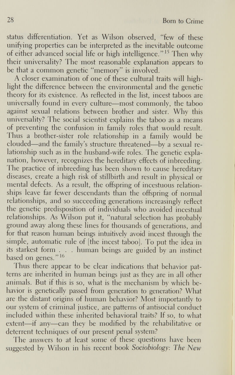 28 Born to Crime status differentiation. Yet as Wilson observed, few of these unifying properties can be interpreted as the inevitable outcome of either advanced social life or high intelligence.^^ Then why their universality? The most reasonable explanation appears to be that a common genetic memory is involved. A closer examination of one of these cultural traits will high¬ light the difference between the environmental and the genetic theory for its existence. As reflected in the list, incest taboos are universally found in every culture—most commonly, the taboo against sexual relations between brother and sister. Why this universality? The social scientist explains the taboo as a means of preventing the confusion in family roles that would result. Thus a brother-sister role relationship in a family would be clouded—and the family's structure threatened—by a sexual re¬ lationship such as in the husband-wife roles. The genetic expla¬ nation, however, recognizes the hereditary effects of inbreeding. The practice of inbreeding has been shown to cause hereditary diseases, create a high risk of stillbirth and result in physical or mental defects. As a result, the offspring of incestuous relation¬ ships leave far fewer descendants than the offspring of normal relationships, and so succeeding generations increasingly reflect the genetic predisposition of individuals who avoided incestual relationships. As Wilson put it, natural selection has probably ground away along these lines for thousands of generations, and for that reason human beings intuitively avoid incest through the simple, automatic rule of [the incest taboo]. To put the idea in its starkest form . . . human beings are guided by an instinct based on genes. Thus there appear to be clear indications that behavior pat¬ terns are inherited in human beings just as they are in all other animals. But if this is so, what is the mechanism by which be¬ havior is genetically passed from generation to generation? What are the distant origins of human behavior? Most importantly to our system of criminal justice, arc patterns of antisocial conduct included within these inherited behavioral traits? If so, to what extent—if any—can they be modified by the rehabilitative or deterrent techniques of our present penal system? The answers to at least some of these questions have been suggested by Wilson in his recent book Sociobiology: The New