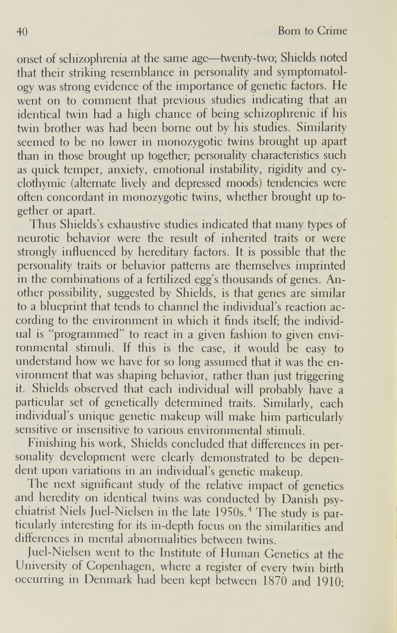 40 Born to Crime onset of schizophrenia at the same age—twenty-two; Shields noted that their striking resemblance in personality and symptomatol¬ ogy was strong evidence of the importance of genetic factors. He went on to comment that previous studies indicating that an identical twin had a high chance of being schizophrenic if his twin brother was had been borne out by his studies. Similarity seemed to be no lower in monozygotic twins brought up apart than in those brought up together; personality characteristics such as quick temper, anxiety, emotional instability, rigidity and cy¬ clothymic (alternate lively and depressed moods) tendencies were often concordant in monozygotic twins, whether brought up to¬ gether or apart. Thus Shields's exhaustive studies indicated that many types of neurotic behavior were the result of inherited traits or were strongly influenced by hereditary factors. It is possible that the personality traits or behavior patterns are themselves imprinted in the combinations of a fertilized egg's thousands of genes. An¬ other possibility, suggested by Shields, is that genes are similar to a blueprint that tends to channel the individual's reaction ac¬ cording to the environment in which it finds itself; the individ¬ ual is programmed to react in a given fashion to given envi¬ ronmental stimuli. If this is the case, it would be easy to understand how we have for so long assumed that it was the en¬ vironment that was shaping behavior, rather than just triggering it. Shields observed that each individual will probably have a particular set of genetically determined traits. Similarly, each individual's unique genetic makeup will make him particularly sensitive or insensitive to various environmental stimuli. Finishing his work. Shields concluded that differences in per¬ sonality development were clearly demonstrated to be depen¬ dent upon variations in an individual's genetic makeup. The next significant study of the relative impact of genetics and heredity on identical twins was conducted by Danish psy¬ chiatrist Niels Juel-Nielsen in the late 1950s.The study is par¬ ticularly interesting for its in-depth focus on the similarities and differences in mental abnormalities between twins. Juel-Nielsen went to the Institute of Human Genetics at the University of Copenhagen, where a register of every twin birth occurring in Denmark had been kept between 1870 and 1910;