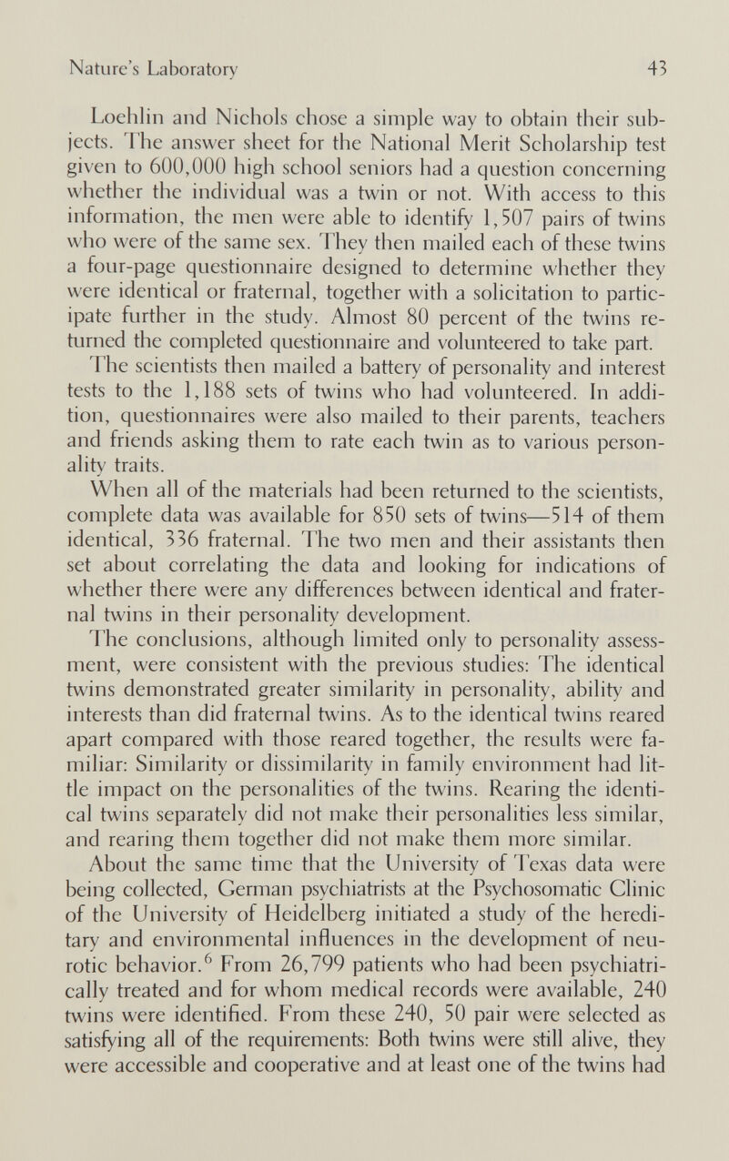 Nature's Laboratory 43 Loehlin and Nichols chose a simple way to obtain their sub¬ jects. The answer sheet for the National Merit Scholarship test given to 600,000 high school seniors had a question concerning whether the individual was a twin or not. With access to this information, the men were able to identify 1,507 pairs of twins who were of the same sex. They then mailed each of these twins a four-page questionnaire designed to determine whether they were identical or fraternal, together with a solicitation to partic¬ ipate further in the study. Almost 80 percent of the twins re¬ turned the completed questionnaire and volunteered to take part. The scientists then mailed a battery of personality and interest tests to the 1,188 sets of twins who had volunteered. In addi¬ tion, questionnaires were also mailed to their parents, teachers and friends asking them to rate each twin as to various person¬ ality traits. When all of the materials had been returned to the scientists, complete data was available for 850 sets of twins—514 of them identical, 336 fraternal. The two men and their assistants then set about correlating the data and looking for indications of whether there were any differences between identical and frater¬ nal twins in their personality development. The conclusions, although limited only to personality assess¬ ment, were consistent with the previous studies: The identical twins demonstrated greater similarity in personality, ability and interests than did fraternal twins. As to the identical twins reared apart compared with those reared together, the results were fa¬ miliar: Similarity or dissimilarity in family environment had lit¬ tle impact on the personalities of the twins. Rearing the identi¬ cal twins separately did not make their personalities less similar, and rearing them together did not make them more similar. About the same time that the University of Texas data were being collected, German psychiatrists at the Psychosomatic Clinic of the University of Heidelberg initiated a study of the heredi¬ tary and environmental influences in the development of neu¬ rotic behavior.^ From 26,799 patients who had been psychiatri- cally treated and for whom medical records were available, 240 twins were identified. From these 240, 50 pair were selected as satisfying all of the requirements: Both twins were still alive, they were accessible and cooperative and at least one of the twins had