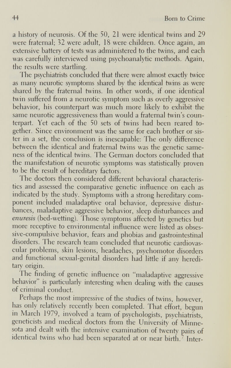 44 Born to Crime a history of neurosis. Of the 50, 21 were identical twins and 29 were fraternal; 32 were adult, 18 were children. Once again, an extensive battery of tests was administered to the twins, and each was carefully interviewed using psychoanalytic methods. Again, the results were startìing. The psychiatrists concluded that there were almost exactly twice as many neurotic symptoms shared by the identical twins as were shared by the fraternal twins. In other words, if one identical twin suffered from a neurotic symptom such as overly aggressive behavior, his counterpart was much more likely to exhibit the same neurotic aggressiveness than would a fraternal twin's coun¬ terpart. Yet each of the 50 sets of twins had been reared to¬ gether. Since environment was the same for each brother or sis¬ ter in a set, the conclusion is inescapable: The only difference between the identical and fraternal twins was the genetic same¬ ness of the identical twins. The German doctors concluded that the manifestation of neurotic symptoms was statistically proven to be the result of hereditary factors. The doctors then considered different behavioral characteris¬ tics and assessed the comparative genetic influence on each as indicated by the study. Symptoms with a strong hereditary com¬ ponent included maladaptive oral behavior, depressive distur¬ bances, maladaptive aggressive behavior, sleep disturbances and enuresis (bed-wetting). Those symptoms affected by genetics but more receptive to environmental influence were listed as obses¬ sive-compulsive behavior, fears and phobias and gastrointestinal disorders. The research team concluded that neurotic cardiovas¬ cular problems, skin lesions, headaches, psychomotor disorders and functional sexual-genital disorders had little if any heredi¬ tary origin. The finding of genetic influence on maladaptive aggressive behavior is particularly interesting when dealing with the causes of criminal conduct. Perhaps the most impressive of the studies of twins, however, has only relatively recently been completed. That effort, begun in March 1979, involved a team of psychologists, psychiatrists, geneticists and medical doctors from the University of Minne¬ sota and dealt with the intensive examination of twenty pairs of identical twins who had been separated at or near birth.^ Inter-