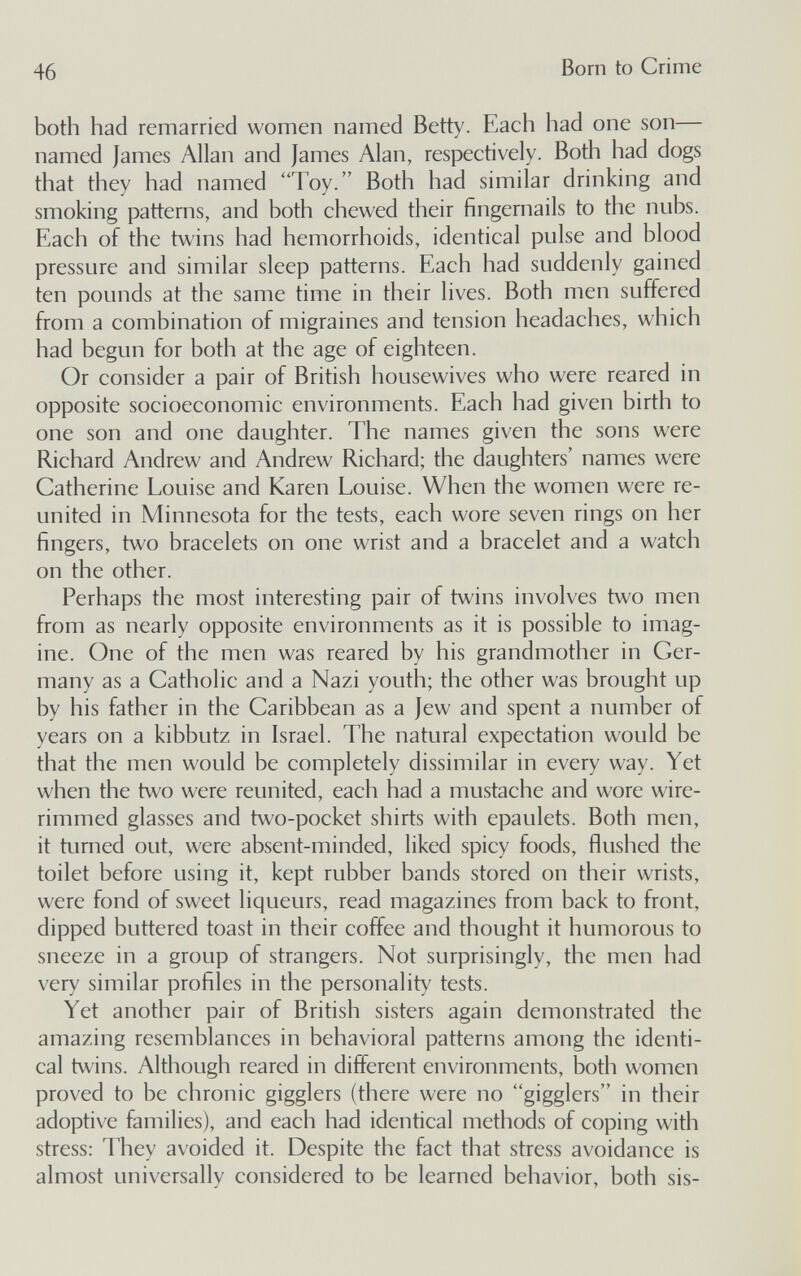 46 Born to Crime both had remarried women named Betty. Each had one son— named James Allan and James Alan, respectively. Both had dogs that they had named Toy. Both had similar drinking and smoking patterns, and both chewed their fingernails to the nubs. Each of the twins had hemorrhoids, identical pulse and blood pressure and similar sleep patterns. Each had suddenly gained ten pounds at the same time in their lives. Both men suffered from a combination of migraines and tension headaches, which had begun for both at the age of eighteen. Or consider a pair of British housewives who were reared in opposite socioeconomic environments. Each had given birth to one son and one daughter. The names given the sons were Richard Andrew and Andrew Richard; the daughters' names were Catherine Louise and Karen Louise. When the women were re¬ united in Minnesota for the tests, each wore seven rings on her fingers, two bracelets on one wrist and a bracelet and a watch on the other. Perhaps the most interesting pair of twins involves two men from as nearly opposite environments as it is possible to imag¬ ine. One of the men was reared by his grandmother in Ger¬ many as a Catholic and a Nazi youth; the other was brought up by his father in the Caribbean as a Jew and spent a number of years on a kibbutz in Israel. The natural expectation would be that the men would be completely dissimilar in every way. Yet when the two were reunited, each had a mustache and wore wire- rimmed glasses and two-pocket shirts with epaulets. Both men, it turned out, were absent-minded, liked spicy foods, flushed the toilet before using it, kept rubber bands stored on their wrists, were fond of sweet liqueurs, read magazines from back to front, dipped buttered toast in their coffee and thought it humorous to sneeze in a group of strangers. Not surprisingly, the men had very similar profiles in the personality tests. Yet another pair of British sisters again demonstrated the amazing resemblances in behavioral patterns among the identi¬ cal twins. Although reared in different environments, both women proved to be chronic gigglers (there were no gigglers in their adoptive families), and each had identical methods of coping with stress: They avoided it. Despite the fact that stress avoidance is almost universally considered to be learned behavior, both sis-