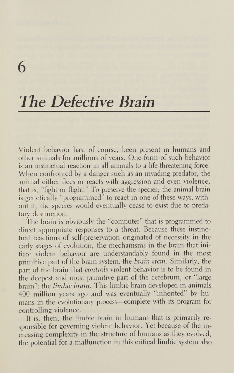 6 The Defective Brain Violent behavior has, of course, been present in humans and other animals for millions of years. One form of sueh behavior is an instinctual reaction in all animals to a life-threatening force. When confronted by a danger such as an invading predator, the animal either flees or reacts with aggression and even violence, that is, fight or flight. To preserve the species, the animal brain is genetically programmed to react in one of these ways; with¬ out it, the species would eventually cease to exist due to preda¬ tory destruction. The brain is obviously the computer that is programmed to direct appropriate responses to a threat. Because these instinc¬ tual reactions of self-preservation originated of necessity in the early stages of evolution, the mechanisms in the brain that ini¬ tiate violent behavior are understandably found in the most primitive part of the brain system: the brain stem. Similarly, the part of the brain that controls violent behavior is to be found in the deepest and most primitive part of the cerebrum, or large brain: the limbic brain. This limbic brain developed in animals 400 million years ago and was eventually inherited by hu¬ mans in the evolutionary process—complete with its program for controlling violence. It is, then, the limbic brain in humans that is primarily re¬ sponsible for governing violent behavior. Yet because of the in¬ creasing complexity in the structure of humans as they evolved, the potential for a malfunction in this critical limbic system also