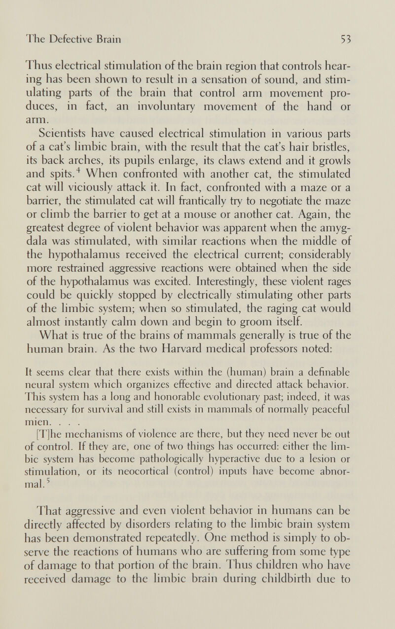 The Defective Brain 53 Thus electrical stimulation of the brain region that controls hear¬ ing has been shown to result in a sensation of sound, and stim¬ ulating parts of the brain that control arm movement pro¬ duces, in fact, an involuntary movement of the hand or arm. Scientists have caused electrical stimulation in various parts of a cat's limbic brain, with the result that the cat's hair bristles, its back arches, its pupils enlarge, its claws extend and it growls and spits.When confronted with another cat, the stimulated cat will viciously attack it. hi fact, confronted with a maze or a barrier, the stimulated cat will frantically try to negotiate the maze or climb the barrier to get at a mouse or another cat. Again, the greatest degree of violent behavior was apparent when the amyg¬ dala was stimulated, with similar reactions when the middle of the hypothalamus received the electrical current; considerably more restrained aggressive reactions were obtained when the side of the hypothalamus was excited. Interestingly, these violent rages could be quickly stopped by electrically stimulating other parts of the limbic system; when so stimulated, the raging cat would almost instantly calm down and begin to groom itself. What is true of the brains of mammals generally is true of the human brain. As the two Harvard medical professors noted; It seems clear that there exists within the (human) brain a definable neural system which organizes effective and directed attack behavior. This system has a long and honorable evolutionary past; indeed, it was necessary for survival and still exists in mammals of normally peaceful mien. . . . [T]he mechanisms of violence are there, but they need never be out of control. If they are, one of two things has occurred: either the lim¬ bic system has become pathologically hyperactive due to a lesion or stimulation, or its neocortical (control) inputs have become abnor¬ mal. ^ That aggressive and even violent behavior in humans can be directly affected by disorders relating to the limbic brain system has been demonstrated repeatedly. One method is simply to ob¬ serve the reactions of humans who are suffering from some type of damage to that portion of the brain. Thus children who have received damage to the limbic brain during childbirth due to