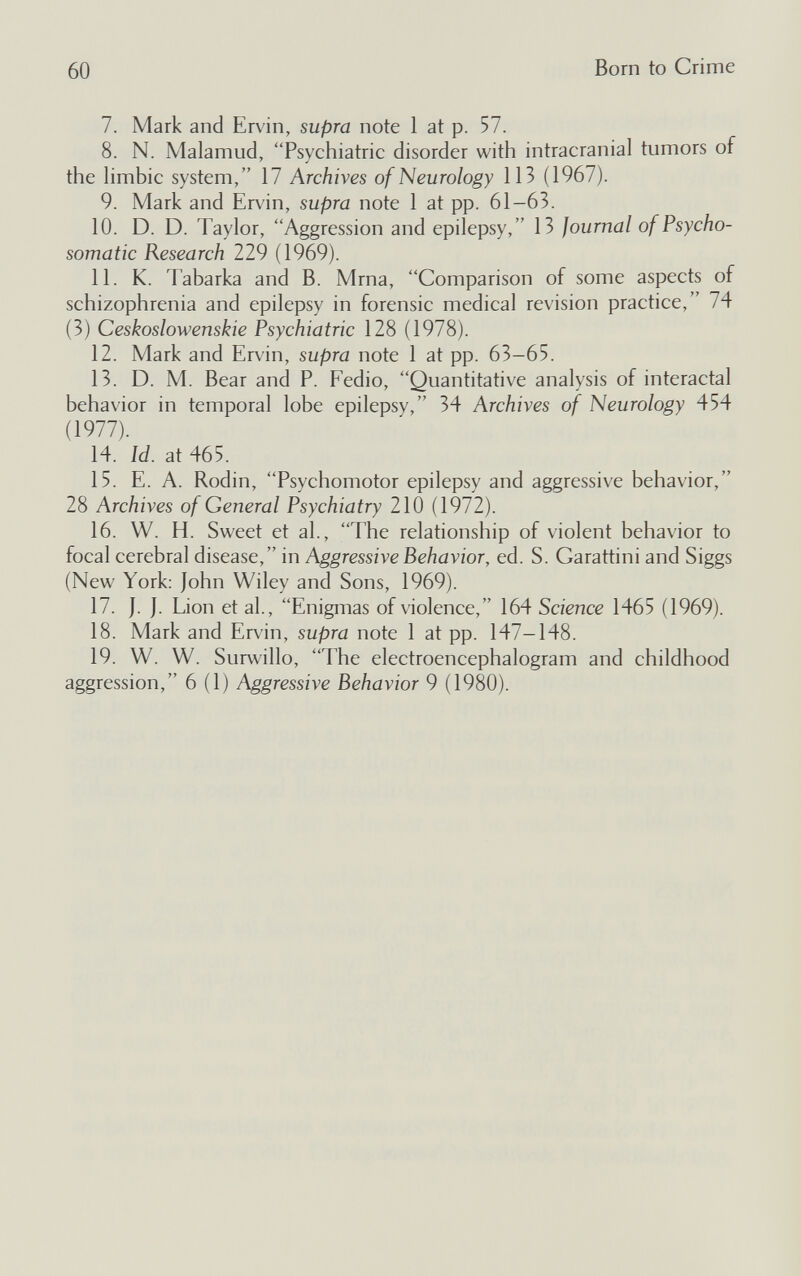 60 Born to Crime 7. Mark and Ervin, supra note 1 at p. 57. 8. N. Malamud, Psychiatric disorder with intracranial tumors of the Hmbic system, 17 Archives of Neurology 113 (1967). 9. Mark and Ervin, supra note 1 at pp. 61-63. 10. D. D. Taylor, Aggression and epilepsy, 13 Journal of Psycho¬ somatic Research 229 (1969). 11. K. Tabarka and B. Mrna, Comparison of some aspects of schizophrenia and epilepsy in forensic medical revision practice, 74 (3) Ceskoslowenskie Psychiatric 128 (1978). 12. Mark and Ervin, supra note 1 at pp. 63-65. 13. D. M. Bear and P. Fedio, Quantitative analysis of interactal behavior in temporal lobe epilepsy, 34 Archives of Neurology 454 (1977). 14. Id. at 465. 15. E. A. Rodin, Psychomotor epilepsy and aggressive behavior, 28 Archives of General Psychiatry 210 (1972). 16. W. H. Sweet et al., The relationship of violent behavior to focal cerebral disease, in Aggressive Behavior, ed. S. Garattini and Siggs (New York: John Wiley and Sons, 1969). 17. J. J. Lion et al., Enigmas of violence, 164 Science 1465 (1969). 18. Mark and Ervin, supra note 1 at pp. 147—148. 19. W. W. Surwillo, The electroencephalogram and childhood aggression, 6 (1) Aggressive Behavior 9 (1980).