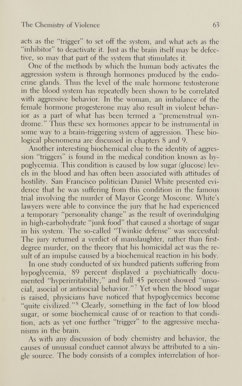 The Chemistry of Violence 63 acts as the trigger to set off the system, and what acts as the inhibitor to deactivate it. Just as the brain itself may be defec¬ tive, so may that part of the system that stimulates it. One of the methods by which the human body activates the aggression system is through hormones produced by the endo¬ crine glands. Thus the level of the male hormone testosterone in the blood system has repeatedly been shown to be correlated with aggressive behavior. In the woman, an imbalance of the female hormone progesterone may also result in violent behav¬ ior as a part of what has been termed a premenstrual syn¬ drome.  Thus these sex hormones appear to be instrumental in some way to a brain-triggering system of aggression. These bio¬ logical phenomena are discussed in chapters 8 and 9. Another interesting biochemical clue to the identity of aggres¬ sion triggers is found in the medical condition known as hy¬ poglycemia. This condition is caused by low sugar (glucose) lev¬ els in the blood and has often been associated with attitudes of hostility. San Francisco politician Daniel White presented evi¬ dence that he was suffering from this condition in the famous trial involving the murder of Mayor George Moscone. White's lawyers were able to convince the jury that he had experienced a temporary personality change as the result of overindulging in high-carbohydrate junk food that caused a shortage of sugar in his system. The so-called Twinkie defense was successful: The jury returned a verdict of manslaughter, rather than first- degree murder, on the theory that his homicidal act was the re¬ sult of an impulse caused by a biochemical reaction in his body. In one study conducted of six hundred patients suffering from hypoglycemia, 89 percent displayed a psychiatrically docu¬ mented hyperirritability, and full 45 percent showed unso¬ cial, asocial or antisocial behavior.^ Yet when the blood sugar is raised, physicians have noticed that hypoglycemics become quite civilized.^ Clearly, something in the fact of low blood sugar, or some biochemical cause of or reaction to that condi¬ tion, acts as yet one further trigger to the aggressive mecha¬ nisms in the brain. As with any discussion of body chemistry and behavior, the causes of unusual conduct cannot always be attributed to a sin¬ gle source. The body consists of a complex interrelation of hor-