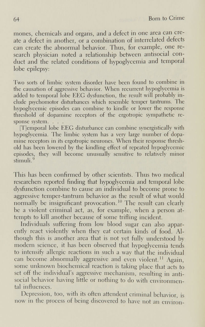 64 Born to Crime mones, chemicals and organs, and a defect in one area can cre¬ ate a defect in another, or a combination of interrelated defects can create the abnormal behavior. Thus, for example, one re¬ search physician noted a relationship between antisocial con¬ duct and the related conditions of hypoglycemia and temporal lobe epilepsy: Two sorts of limbic system disorder have been found to combine in the causation of aggressive behavior. When recurrent hypoglycemia is added to temporal lobe EEG dysfunction, the result will probably in¬ clude psychomotor disturbances which resemble temper tantrums. The hypoglycemic episodes can combine to kindle or lower the response threshold of dopamine receptors of the ergotropic sympathetic re¬ sponse system. . . . [Tjemporal lobe EEG disturbance can combine synergistically with hypoglycemia. The limbic system has a very large number of dopa¬ mine receptors in its ergotropic neurones. When their response thresh¬ old has been lowered by the kindling effect of repeated hypoglycemic episodes, they will become unusually sensitive to relatively minor stimuli.^ This has been confirmed by other scientists. Thus two medical researchers reported finding that hypoglycemia and temporal lobe dysfunction combine to cause an individual to become prone to aggressive temper-tantrum behavior as the result of what would normally be insignificant provocation.The result can clearly be a violent criminal act, as, for example, when a person at¬ tempts to kill another because of some trifling incident. Individuals suffering from low blood sugar can also appar¬ ently react violently when they eat certain kinds of food. Al¬ though this is another area that is not yet fully understood by modern science, it has been observed that hypoglycemia tends to intensify allergic reactions in such a way that the individual can become abnormally aggressive and even violent.Again, some unknown biochemical reaction is taking place that acts to set off the individual's aggressive mechanism, resulting in anti¬ social behavior having little or nothing to do with environmen¬ tal influences. Depression, too, with its often attendent criminal behavior, is now in the process of being discovered to have not an environ-