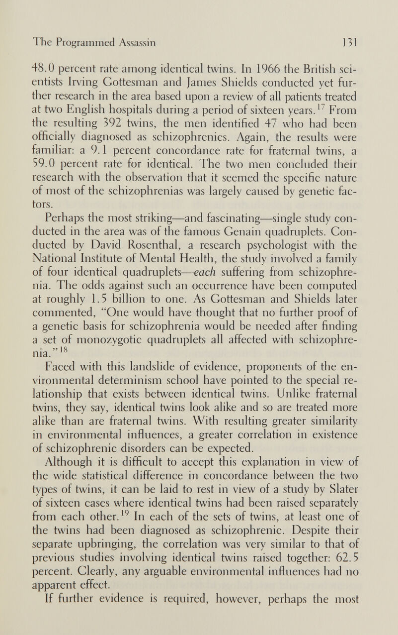 The Programmed Assassin 131 48.0 percent rate among identical twins. In 1966 the British sci¬ entists Irving Gottesman and James Shields conducted yet fur¬ ther research in the area based upon a review of all patients treated at two English hospitals during a period of sixteen years.From the resulting 392 twins, the men identified 47 who had been officially diagnosed as schizophrenics. Again, the results were familiar: a 9.1 percent concordance rate for fraternal twins, a 59.0 percent rate for identical. The two men concluded their research with the observation that it seemed the specific nature of most of the schizophrenias was largely caused by genetic fac¬ tors. Perhaps the most striking—and fascinating—single study con¬ ducted in the area was of the famous Genain quadruplets. Gon- ducted by David Rosenthal, a research psychologist with the National Institute of Mental Health, the study involved a family of four identical quadruplets—each suffering from schizophre¬ nia. The odds against such an occurrence have been computed at roughly 1.5 billion to one. As Gottesman and Shields later commented, One would have thought that no further proof of a genetic basis for schizophrenia would be needed after finding a set of monozygotic quadruplets all affected with schizophre-  18 nia. Faced with this landslide of evidence, proponents of the en¬ vironmental determinism school have pointed to the special re¬ lationship that exists between identical twins. Unlike fraternal twins, they say, identical twins look alike and so are treated more alike than are fraternal twins. With resulting greater similarity in environmental influences, a greater correlation in existence of schizophrenic disorders can be expected. Although it is difficult to accept this explanation in view of the wide statistical difference in concordance between the two types of twins, it can be laid to rest in view of a study by Slater of sixteen cases where identical twins had been raised separately from each other.In each of the sets of twins, at least one of the twins had been diagnosed as schizophrenic. Despite their separate upbringing, the correlation was very similar to that of previous studies involving identical twins raised together: 62.5 percent. Clearly, any arguable environmental influences had no apparent effect. If further evidence is required, however, perhaps the most