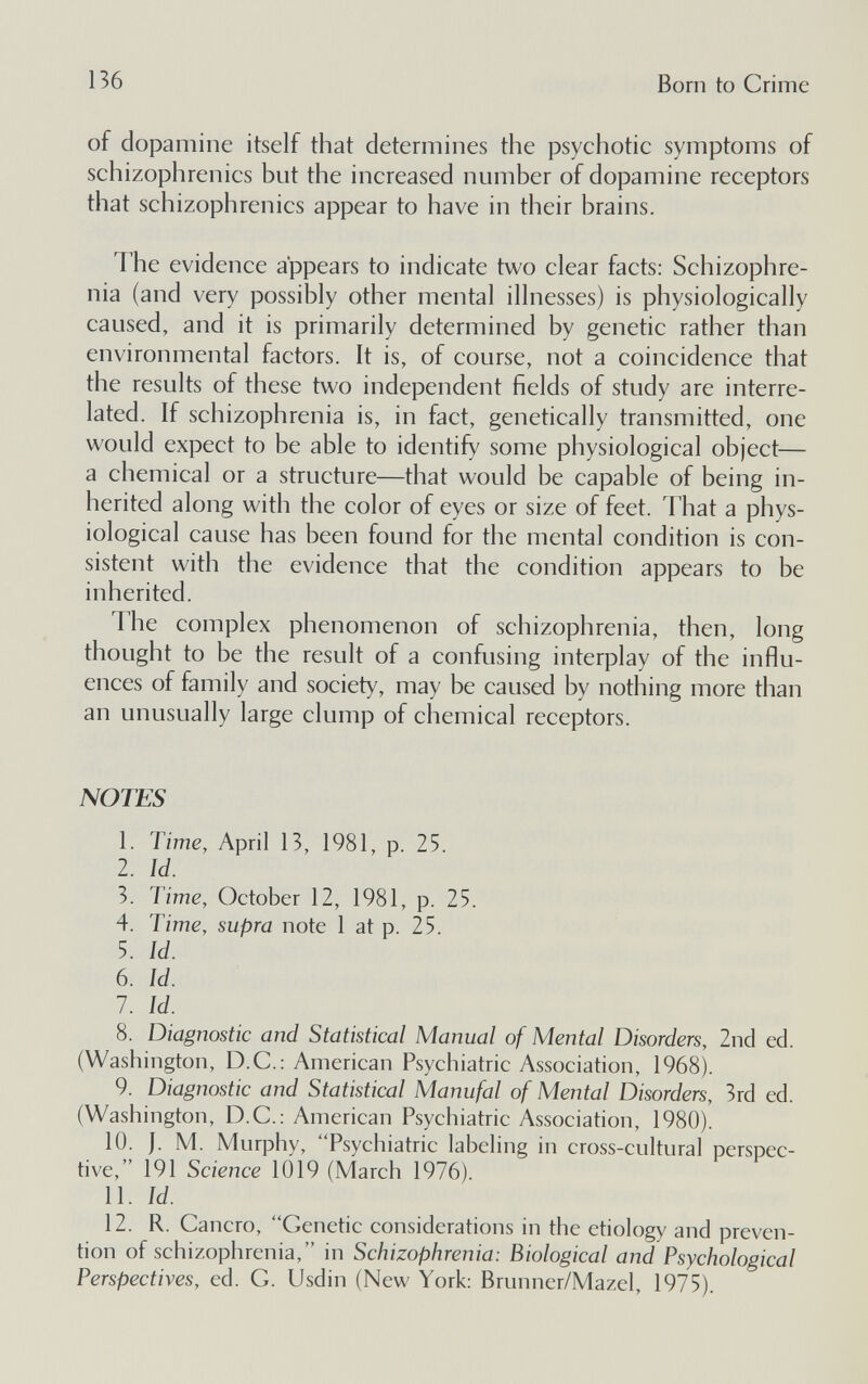 136 Born to Crime of dopamine itself that determines the psychotic symptoms of schizophrenics but the increased number of dopamine receptors that schizophrenics appear to have in their brains. The evidence appears to indicate two clear facts: Schizophre¬ nia (and very possibly other mental illnesses) is physiologically caused, and it is primarily determined by genetic rather than environmental factors. It is, of course, not a coincidence that the results of these two independent fields of study are interre¬ lated. If schizophrenia is, in fact, genetically transmitted, one would expect to be able to identify some physiological object— a chemical or a structure—that would be capable of being in¬ herited along with the color of eyes or size of feet. That a phys¬ iological cause has been found for the mental condition is con¬ sistent with the evidence that the condition appears to be inherited. The complex phenomenon of schizophrenia, then, long thought to be the result of a confusing interplay of the influ¬ ences of family and society, may be caused by nothing more than an unusually large clump of chemical receptors. NOTES 1. Time, April 13, 1981, p. 25. 2. Id. 3. Time, October 12, 1981, p. 25. 4. Time, supra note 1 at p. 25. 5. Id. 6. Id. 1. Id. 8. Diagnostic and Statistical Manual of Mental Disorders, 2nd ed. (Washington, D.C.: American Psychiatric Association, 1968). 9. Diagnostic and Statistical Manufal of Mental Disorders, 3rd ed. (Washington, D.C.; American Psychiatric Association, 1980). 10. J. M. Murphy, Psychiatric labeling in cross-cnltura! perspec¬ tive, 191 Science 1019 (March 1976). 11. Id. 12. R. Cancro, Genetic considerations in the etiology and preven¬ tion of schizophrenia, in Schizophrenia: Biological and Psychological Perspectives, ed. С. Usdin (New York: Brunner/Mazel, 1975).