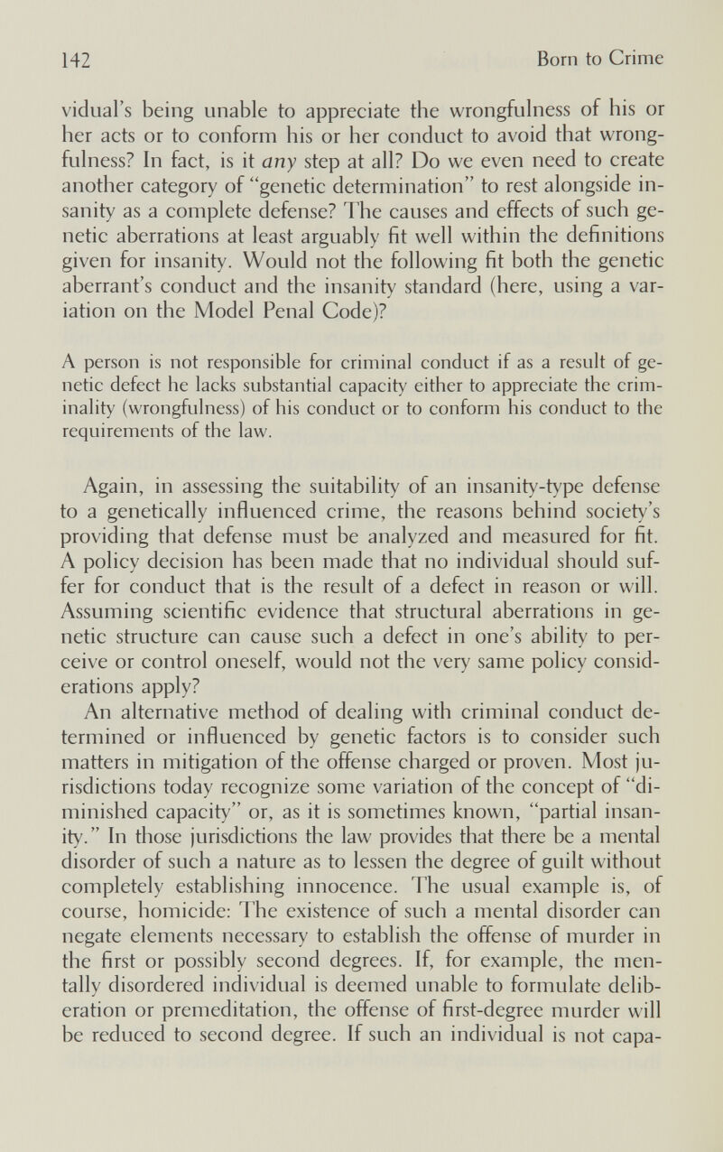 142 Born to Crime vidual's being unable to appreciate the wrongfulness of his or her acts or to conform his or her conduct to avoid that wrong¬ fulness? In fact, is it any step at all? Do we even need to create another category of genetic determination to rest alongside in¬ sanity as a complete defense? The causes and effects of such ge¬ netic aberrations at least arguably fit well within the definitions given for insanity. Would not the following fit both the genetic aberrant's conduct and the insanity standard (here, using a var¬ iation on the Model Penal Code)? A person is not responsible for criminal conduct if as a result of ge¬ netic defect he lacks substantial capacity either to appreciate the crim¬ inality (wrongfulness) of his conduct or to conform his conduct to the requirements of the law. Again, in assessing the suitability of an insanity-type defense to a genetically influenced crime, the reasons behind society's providing that defense must be analyzed and measured for fit. A policy decision has been made that no individual should suf¬ fer for conduct that is the result of a defect in reason or will. Assuming scientific evidence that structural aberrations in ge¬ netic structure can cause such a defect in one's ability to per¬ ceive or control oneself, would not the very same policy consid¬ erations apply? An alternative method of dealing with criminal conduct de¬ termined or influenced by genetic factors is to consider such matters in mitigation of the offense charged or proven. Most ju¬ risdictions today recognize some variation of the concept of di¬ minished capacity or, as it is sometimes known, partial insan¬ ity. In those jurisdictions the law provides that there be a mental disorder of such a nature as to lessen the degree of guilt without completely establishing innocence. The usual example is, of course, homicide: The existence of such a mental disorder can negate elements necessary to establish the offense of murder in the first or possibly second degrees. If, for example, the men¬ tally disordered individual is deemed unable to formulate delib¬ eration or premeditation, the offense of first-degree murder will be reduced to second degree. If such an individual is not capa-