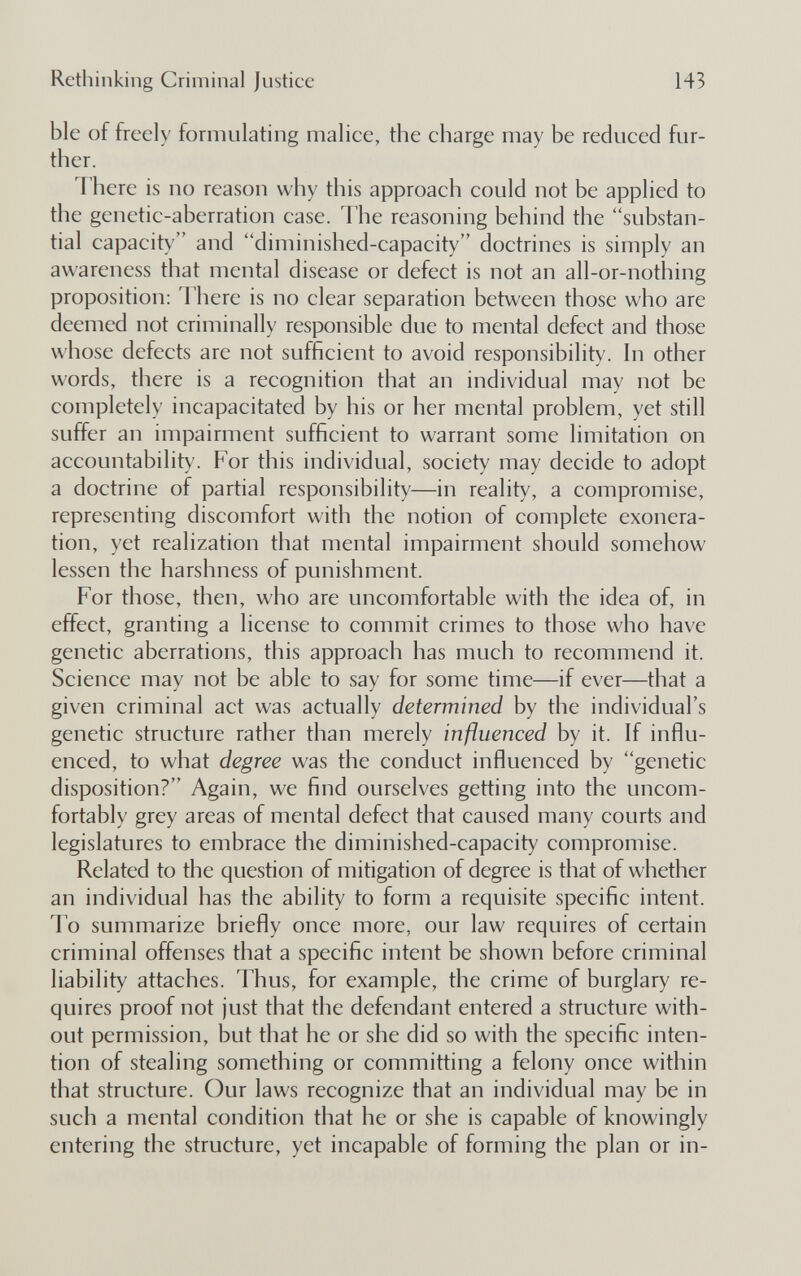 Rethinking Criminal justice 143 ble of freely formulating malice, the charge may be reduced fur¬ ther. There is no reason why this approach could not be applied to the genetic-aberration case. The reasoning behind the substan¬ tial capacity and diminished-capacity doctrines is simply an awareness that mental disease or defect is not an all-or-nothing proposition: There is no clear separation between those who are deemed not criminally responsible due to mental defect and those whose defects are not sufficient to avoid responsibility. In other words, there is a recognition that an individual may not be completely incapacitated by his or her mental problem, yet still suffer an impairment sufficient to warrant some limitation on accountability. For this individual, society may decide to adopt a doctrine of partial responsibility—in reality, a compromise, representing discomfort with the notion of complete exonera¬ tion, yet realization that mental impairment should somehow lessen the harshness of punishment. For those, then, who are uncomfortable with the idea of, in effect, granting a license to commit crimes to those who have genetic aberrations, this approach has much to recommend it. Science may not be able to say for some time—if ever—that a given criminal act was actually determined by the individual's genetic structure rather than merely influenced by it. If influ¬ enced, to what degree was the conduct influenced by genetic disposition? Again, we find ourselves getting into the uncom¬ fortably grey areas of mental defect that caused many courts and legislatures to embrace the diminished-capacity compromise. Related to the question of mitigation of degree is that of whether an individual has the ability to form a requisite specific intent. To summarize briefly once more, our law requires of certain criminal offenses that a specific intent be shown before criminal liability attaches. Thus, for example, the crime of burglary re¬ quires proof not just that the defendant entered a structure with¬ out permission, but that he or she did so with the specific inten¬ tion of stealing something or committing a felony once within that structure. Our laws recognize that an individual may be in such a mental condition that he or she is capable of knowingly entering the structure, yet incapable of forming the plan or in-