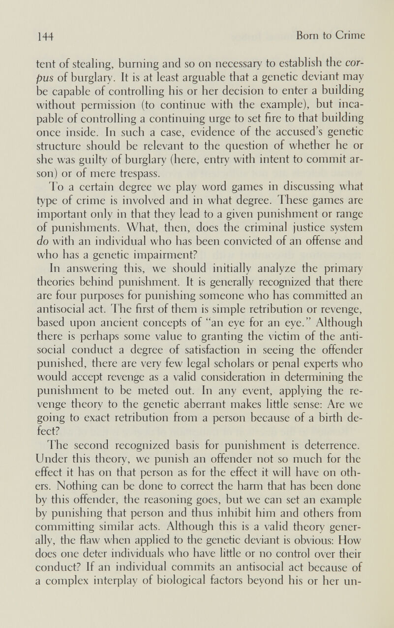 144 Born to Crime tent of stealing, burning and so on necessary to establish the cor¬ pus of burglary. It is at least arguable that a genetic deviant may be capable of controlling his or her decision to enter a building without permission (to continue with the example), but inca¬ pable of controlling a continuing urge to set fire to that building once inside, hi such a case, evidence of the accused's genetic structure should be relevant to the question of whether he or she was guilty of burglary (here, entry with intent to commit ar¬ son) or of mere trespass. To a certain degree we play word games in discussing what type of crime is involved and in what degree. These games are important only in that they lead to a given punishment or range of punishments. What, then, does the criminal justice system do with an individual who has been convicted of an offense and who has a genetic impairment? In answering this, we should initially analyze the primary theories behind punishment. It is generally recognized that there are four purposes for punishing someone who has committed an antisocial act. The first of them is simple retribution or revenge, based upon ancient concepts of an eye for an eye. Although there is perhaps some value to granting the victim of the anti¬ social conduct a degree of satisfaction in seeing the offender punished, there are very few legal scholars or penal experts who would accept revenge as a valid consideration in determining the punishment to be meted out. In any event, applying the re¬ venge theory to the genetic aberrant makes little sense: Are we going to exact retribution from a person because of a birth de¬ fect? The second recognized basis for punishment is deterrence. Under this theory, we punish an offender not so much for the effect it has on that person as for the effect it will have on oth¬ ers. Nothing can be done to correct the harm that has been done by this offender, the reasoning goes, but we can set an example by punishing that person and thus inhibit him and others from committing similar acts. Although this is a valid theory gener¬ ally, the flaw when applied to the genetic deviant is obvious: How does one deter individuals who have little or no control over their conduct? If an individual commits an antisocial act because of a complex interplay of biological factors beyond his or her un-