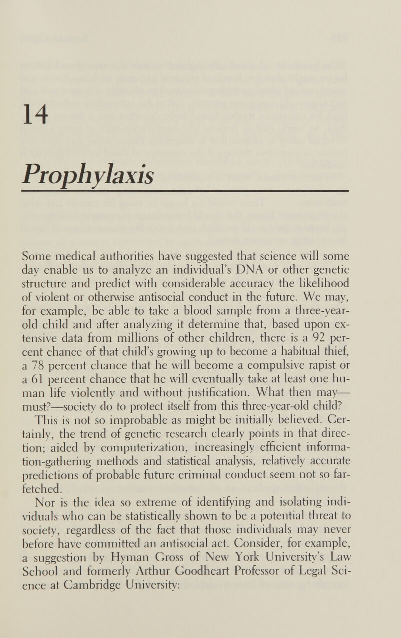 14 Prophylaxis Some medical authorities have suggested that science will some day enable us to analyze an individual's DNA or other genetic structure and predict with considerable accuracy the likelihood of violent or otherwise antisocial conduct in the future. We may, for example, be able to take a blood sample from a three-year- old child and after analyzing it determine that, based upon ex¬ tensive data from millions of other children, there is a 92 per¬ cent chance of that child's growing up to become a habitual thief, a 78 percent chance that he will become a compulsive rapist or a 61 percent chance that he will eventually take at least one hu¬ man life violently and without justification. What then may— must?—society do to protect itself from this three-year-old child? This is not so improbable as might be initially believed. Cer¬ tainly, the trend of genetic research clearly points in that direc¬ tion; aided by computerization, increasingly efficient informa¬ tion-gathering methods and statistical analysis, relatively accurate predictions of probable future criminal conduct seem not so far¬ fetched. Nor is the idea so extreme of identifying and isolating indi¬ viduals who can be statistically shown to be a potential threat to society, regardless of the fact that those individuals may never before have committed an antisocial act. Consider, for example, a suggestion by Hyman Gross of New York University's Law School and formerly Arthur Goodheart Professor of Legal Sci¬ ence at Cambridge University;