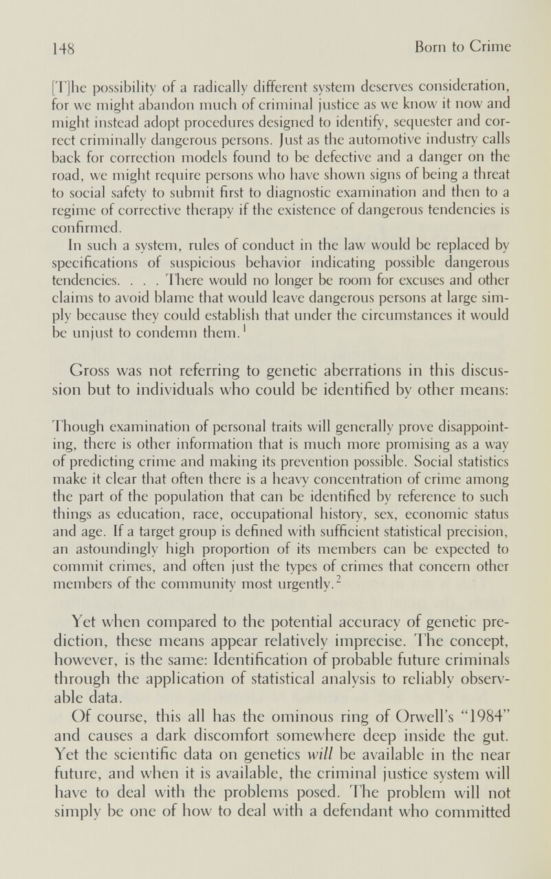 148 Born to Crime [T]he possibility of a radically different system deserves consideration, for we might abandon much of criminal justice as we know it now and might instead adopt procedures designed to identify, sequester and cor¬ rect criminally dangerous persons. Just as the automotive industry calls back for correction models found to be defective and a danger on the road, we might require persons who have shown signs of being a threat to social safety to submit first to diagnostic examination and then to a regime of corrective therapy if the existence of dangerous tendencies is confirmed. In such a system, rules of conduct in the law would be replaced by specifications of suspicious behavior indicating possible dangerous tendencies. . . . There would no longer be room for excuses and other claims to avoid blame that would leave dangerous persons at large sim¬ ply because they could establish that under the circumstances it would be unjust to condemn them.' Gross was not referring to genetic aberrations in this discus¬ sion but to individuals who could be identified by other means: Though examination of personal traits will generally prove disappoint¬ ing, there is other information that is much more promising as a way of predicting crime and making its prevention possible. Social statistics make it clear that often there is a heavy concentration of crime among the part of the population that can be identified by reference to such things as education, race, occupational history, sex, economic status and age. If a target group is defined with sufficient statistical precision, an astoundingly high proportion of its members can be expected to commit crimes, and often just the types of crimes that concern other members of the community most urgently.^ Yet when compared to the potential accuracy of genetic pre¬ diction, these means appear relatively imprecise. The concept, however, is the same: Identification of probable future criminals through the application of statistical analysis to reliably observ¬ able data. Of course, this all has the ominous ring of Orwell's 1984 and causes a dark discomfort somewhere deep inside the gut. Yet the scientific data on genetics will be available in the near future, and when it is available, the criminal justice system will have to deal with the problems posed. The problem will not simply be one of how to deal with a defendant who committed
