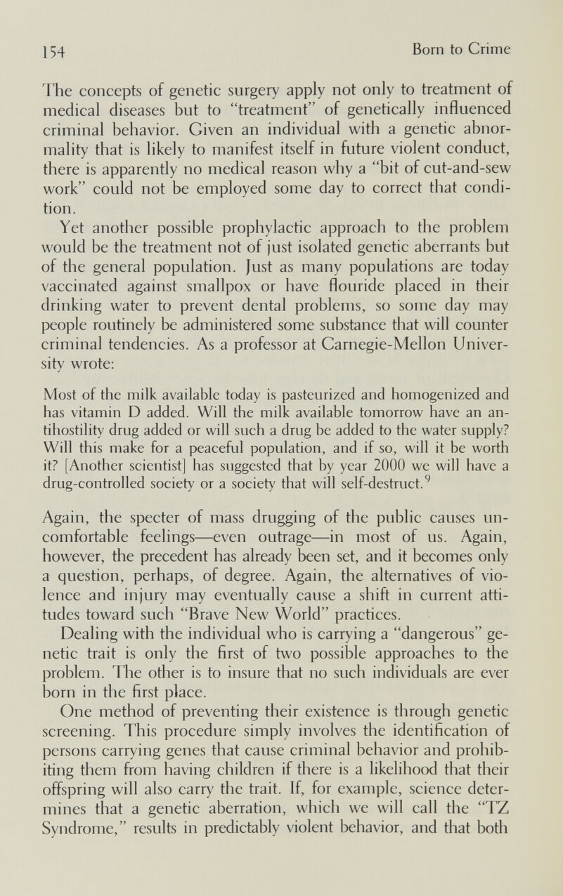 154 Born to Crime The concepts of genetic surgery apply not only to treatment of medical diseases but to treatment of genetically influenced criminal behavior. Given an individual with a genetic abnor¬ mality that is likely to manifest itself in future violent conduct, there is apparently no medical reason why a bit of cut-and-sew work could not be employed some day to correct that condi¬ tion. Yet another possible prophylactic approach to the problem would be the treatment not of just isolated genetic aberrants but of the general population. Just as many populations are today vaccinated against smallpox or have flouride placed in their drinking water to prevent dental problems, so some day may people routinely be administered some substance that will counter criminal tendencies. As a professor at Carnegie-Mellon Univer¬ sity wrote: Most of the milk available today is pasteurized and homogenized and has vitamin D added. Will the milk available tomorrow have an an- tihostility drug added or will such a drug be added to the water supply? Will this make for a peaceful population, and if so, will it be worth it? [Another scientist] has suggested that by year 2000 we will have a drug-controlled society or a society that will self-destruct. ^ Again, the specter of mass drugging of the public causes un¬ comfortable feelings—even outrage—in most of us. Again, however, the precedent has already been set, and it becomes only a question, perhaps, of degree. Again, the alternatives of vio¬ lence and injury may eventually cause a shift in current atti¬ tudes toward such Brave New World practices. Dealing with the individual who is carrying a dangerous ge¬ netic trait is only the first of two possible approaches to the problem. The other is to insure that no such individuals are ever born in the first place. One method of preventing their existence is through genetic screening. This procedure simply involves the identification of persons carrying genes that cause criminal behavior and prohib¬ iting them from having children if there is a likelihood that their offspring will also carry the trait. If, for example, science deter¬ mines that a genetic aberration, which we will call the TZ Syndrome, results in predictably violent behavior, and that both