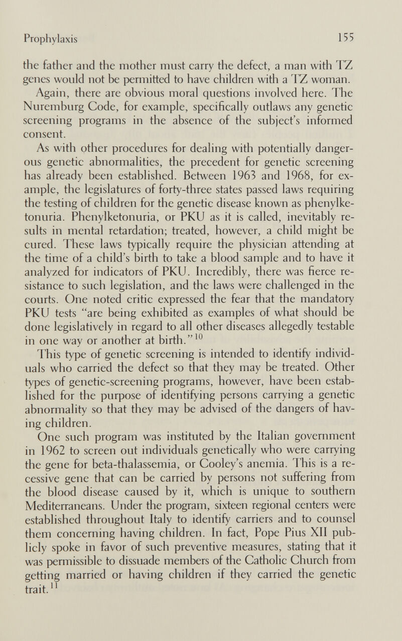 Prophylaxis 155 the father and the mother must carry the defect, a man with TZ genes would not be permitted to have children with a TZ woman. Again, there are obvious moral questions involved here. The Nuremburg Code, for example, specifically outlaws any genetic screening programs in the absence of the subject's informed consent. As with other procedures for dealing with potentially danger¬ ous genetic abnormalities, the precedent for genetic screening has already been established. Between 1963 and 1968, for ex¬ ample, the legislatures of forty-three states passed laws requiring the testing of children for the genetic disease known as phenylke¬ tonuria. Phenylketonuria, or PKU as it is called, inevitably re¬ sults in mental retardation; treated, however, a child might be cured. These laws typically require the physician attending at the time of a child's birth to take a blood sample and to have it analyzed for indicators of PKU. Incredibly, there was fierce re¬ sistance to such legislation, and the laws were challenged in the courts. One noted critic expressed the fear that the mandatory PKU tests ''are being exhibited as examples of what should be done legislatively in regard to all other diseases allegedly testable in one way or another at birth. This type of genetic screening is intended to identify individ¬ uals who carried the defect so that they may be treated. Other types of genetic-screening programs, however, have been estab¬ lished for the purpose of identifying persons carrying a genetic abnormality so that they may be advised of the dangers of hav¬ ing children. One such program was instituted by the Italian government in 1962 to screen out individuals genetically who were carrying the gene for beta-thalassemia, or Cooley's anemia. This is a re¬ cessive gene that can be carried by persons not suffering from the blood disease caused by it, which is unique to southern Mediterraneans. Under the program, sixteen regional centers were established throughout Italy to identify carriers and to counsel them concerning having children. In fact. Pope Pius XII pub¬ licly spoke in favor of such preventive measures, stating that it was permissible to dissuade members of the Catholic Church from getting married or having children if they carried the genetic trait.