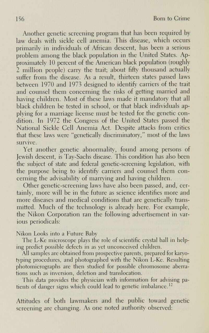 156 Born to Crime Another genetic screening program that has been required by law deals with sickle cell anemia. This disease, which occurs primarily in individuals of African descent, has been a serious problem among the black population in the United States. Ap¬ proximately 10 percent of the American black population (roughly 2 million people) carry the trait; about fifty thousand actually suffer from the disease. As a result, thirteen states passed laws between 1970 and 1973 designed to identify carriers of the trait and counsel them concerning the risks of getting married and having children. Most of these laws made it mandatory that all black children be tested in school, or that black individuals ap¬ plying for a marriage license must be tested for the genetic con¬ dition. In 1972 the Congress of the United States passed the National Sickle Cell Anemia Act. Despite attacks from critics that these laws were genetically discriminatory, most of the laws survive. Yet another genetic abnormality, found among persons of Jewish descent, is Tay-Sachs disease. This condition has also been the subject of state and federal genetic-screening legislation, with the purpose being to identify carriers and counsel them con¬ cerning the advisability of marrying and having children. Other genetic-screening laws have also been passed, and, cer¬ tainly, more will be in the future as science identifies more and more diseases and medical conditions that are genetically trans¬ mitted. Much of the technology is already here. For example, the Nikon Corporation ran the following advertisement in var¬ ious periodicals: Nikon Looks into a Future Baby The L-Ke microscope plays the role of scientific crystal ball in help¬ ing predict possible defects in as yet unconceived children. All samples are obtained from prospective parents, prepared for karyo¬ typing procedures, and photographed with the Nikon L-Ke. Resulting photomicrographs are then studied for possible chromosome aberra¬ tions such as inversion, deletion and translocation. This data provides the physician with information for advising pa¬ tients of danger signs which could lead to genetic imbalance.'^ Attitudes of both lawmakers and the public toward genetic screening are changing. As one noted authority observed: