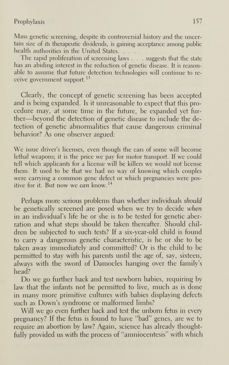 Prophylaxis 157 Mass genetic screening, despite its controversial history and the uncer¬ tain size of its therapeutic dividends, is gaining acceptance among public health authorities in the United States. . . . The rapid proliferation of screening laws . . . suggests that the state has an abiding interest in the reduction of genetic disease. It is reason¬ able to assume that future detection technologies will continue to re¬ ceive government support.'^ Clearly, the concept of genetic screening has been accepted and is being expanded. Is it unreasonable to expect that this pro¬ cedure may, at some time in the future, be expanded yet fur¬ ther—beyond the detection of genetic disease to include the de¬ tection of genetic abnormalities that cause dangerous criminal behavior? As one observer argued: We issue driver's licenses, even though the cars of some will become lethal weapons; it is the price we pay for motor transport. If we could tell which applicants for a license will be killers we would not license them. It used to be that we had no way of knowing which couples were carrying a common gene defect or which pregnancies were pos¬ itive for it. But now we can know. Perhaps more serious problems than whether individuals should be genetically screened are posed when we try to decide when in an individual's life he or she is to be tested for genetic aber¬ ration and what steps should be taken thereafter. Should chil¬ dren be subjected to such tests? If a six-year-old child is found to carry a dangerous genetic characteristic, is he or she to be taken away immediately and committed? Or is the child to be permitted to stay with his parents until the age of, say, sixteen, always with the sword of Damocles hanging over the family's head? Do we go further back and test newborn babies, requiring by law that the infants not be permitted to live, much as is done in many more primitive cultures with babies displaying defects such as Down's syndrome or malformed limbs? Will we go even further back and test the unborn fetus in every pregnancy? If the fetus is found to have bad genes, are we to require an abortion by law? Again, science has already thought¬ fully provided us with the process of amniocentesis with which