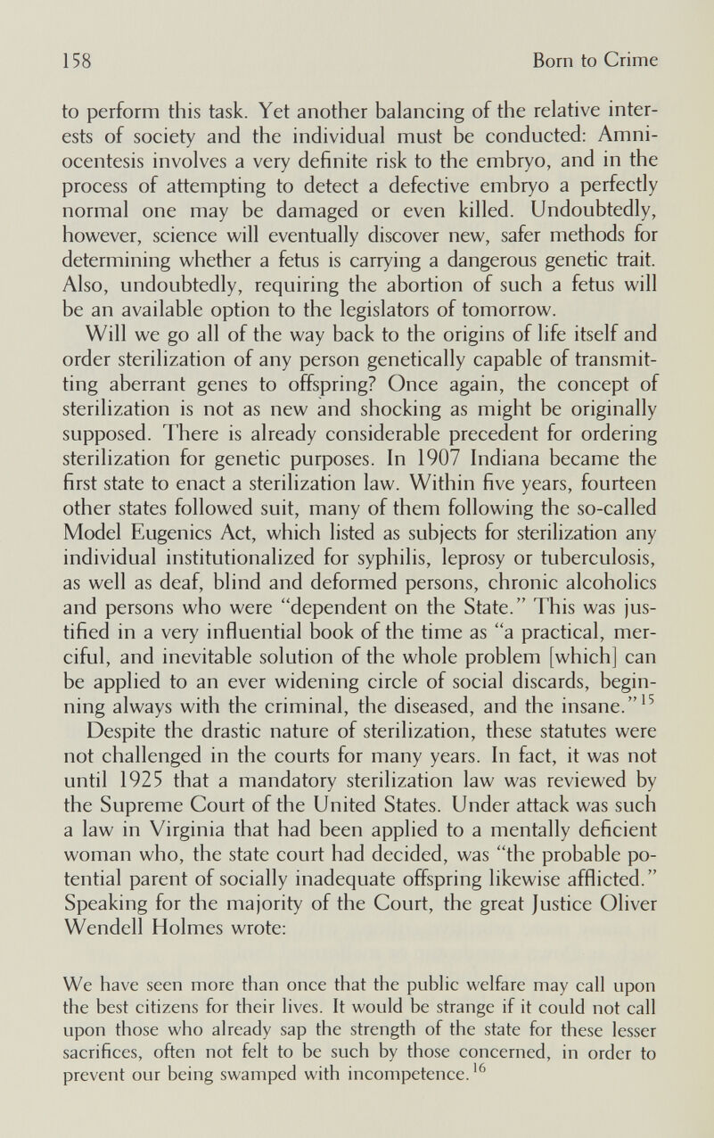 158 Born to Crime to perform this task. Yet another balancing of the relative inter¬ ests of society and the individual must be conducted: Amni¬ ocentesis involves a very definite risk to the embryo, and in the process of attempting to detect a defective embryo a perfectly normal one may be damaged or even killed. Undoubtedly, however, science will eventually discover new, safer methods for determining whether a fetus is carrying a dangerous genetic trait. Also, undoubtedly, requiring the abortion of such a fetus will be an available option to the legislators of tomorrow. Will we go all of the way back to the origins of life itself and order sterilization of any person genetically capable of transmit¬ ting aberrant genes to offspring? Once again, the concept of sterilization is not as new and shocking as might be originally supposed. There is already considerable precedent for ordering sterilization for genetic purposes. In 1907 Indiana became the first state to enact a sterilization law. Within five years, fourteen other states followed suit, many of them following the so-called Model Eugenics Act, which listed as subjects for sterilization any individual institutionalized for syphilis, leprosy or tuberculosis, as well as deaf, blind and deformed persons, chronic alcoholics and persons who were dependent on the State. This was jus¬ tified in a very influential book of the time as a practical, mer¬ ciful, and inevitable solution of the whole problem [which] can be applied to an ever widening circle of social discards, begin¬ ning always with the criminal, the diseased, and the insane. Despite the drastic nature of sterilization, these statutes were not challenged in the courts for many years. In fact, it was not until 1925 that a mandatory sterilization law was reviewed by the Supreme Court of the United States. Under attack was such a law in Virginia that had been applied to a mentally deficient woman who, the state court had decided, was the probable po¬ tential parent of socially inadequate offspring likewise afflicted. Speaking for the majority of the Court, the great Justice Oliver Wendell Holmes wrote: We have seen more than once that the public welfare may call upon the best citizens for their lives. It would be strange if it could not call upon those who already sap the strength of the state for these lesser sacrifices, often not felt to be such by those concerned, in order to prevent our being swamped with incompetence.