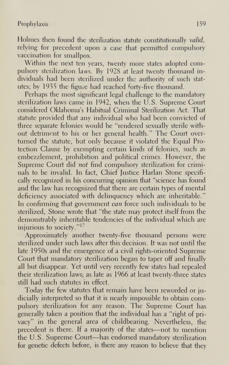 Prophylaxis 159 Holmes then found the sterilization statute constitutionally valid, relying for precedent upon a case that permitted compulsory vaccination for smallpox. Within the next ten years, twenty more states adopted com¬ pulsory sterilization laws. By 1928 at least twenty thousand in¬ dividuals had been sterilized under the authority of such stat¬ utes; by 1935 the figure had reached forty-five thousand. Perhaps the most significant legal challenge to the mandatory sterilization laws came in 1942, when the U.S. Supreme Court considered Oklahoma's Habitual Criminal Sterilization Act. That statute provided that any individual who had been convicted of three separate felonies would be rendered sexually sterile with¬ out detriment to his or her general health. The Court over¬ turned the statute, but only because it violated the Equal Pro¬ tection Clause by exempting certain kinds of felonies, such as embezzlement, prohibition and political crimes. However, the Supreme Court did not find compulsory sterilization for crimi¬ nals to be invalid. In fact, Chief Justice Harlan Stone specifi¬ cally recognized in his concurring opinion that science has found and the law has recognized that there are certain types of mental deficiency associated with delinquency which are inheritable. In confirming that government can force such individuals to be sterilized, Stone wrote that the state may protect itself from the demonstrably inheritable tendencies of the individual which are injurious to society.'^ Approximately another twenty-five thousand persons were sterilized under such laws after this decision. It was not until the late 1950s and the emergence of a civil rights-oriented Supreme Court that mandatory sterilization began to taper off and finally all but disappear. Yet until very recently few states had repealed their sterilization laws; as late as 1966 at least twenty-three states still had such statutes in effect. Today the few statutes that remain have been reworded or ju¬ dicially interpreted so that it is nearly impossible to obtain com¬ pulsory sterilization for any reason. The Supreme Court has generally taken a position that the individual has a right of pri¬ vacy in the general area of childbearing. Nevertheless, the precedent is there. If a majority of the states—not to mention the U.S. Supreme Court—has endorsed mandatory sterilization for genetic defects before, is there any reason to believe that they