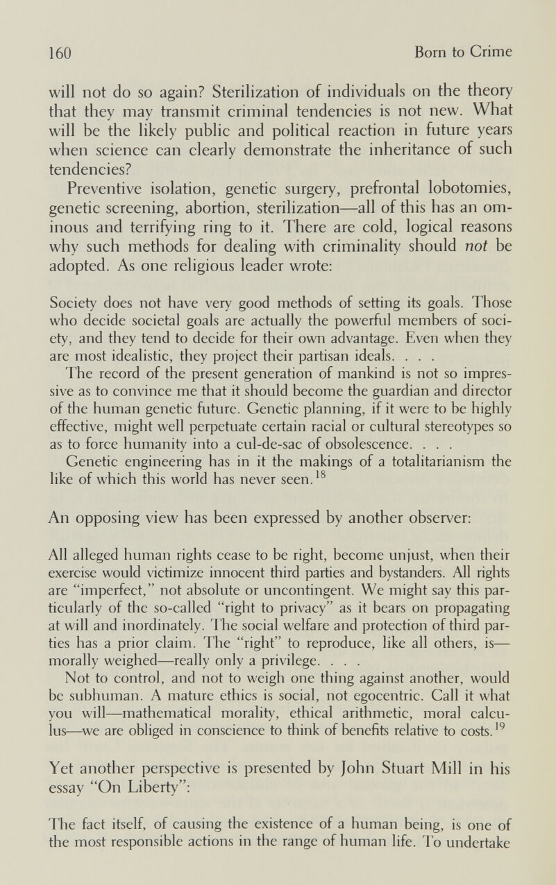 160 Born to Crime will not do so again? Sterilization of individuals on the theory that they may transmit criminal tendencies is not new. What will be the likely public and political reaction in future years when science can clearly demonstrate the inheritance of such tendencies? Preventive isolation, genetic surgery, prefrontal lobotomies, genetic screening, abortion, sterilization—all of this has an om¬ inous and terrifying ring to it. There are cold, logical reasons why such methods for dealing with criminality should not be adopted. As one religious leader wrote: Society does not have very good methods of setting its goals. Those who decide societal goals are actually the powerfid members of soci¬ ety, and they tend to decide for their own advantage. Even when they are most idealistic, they project their partisan ideals. . . . The record of the present generation of mankind is not so impres¬ sive as to convince me that it should become the guardian and director of the human genetic future. Genetic planning, if it were to be highly effective, might well perpetuate certain racial or cultural stereotypes so as to force humanity into a cul-de-sac of obsolescence. . . . Genetic engineering has in it the makings of a totalitarianism the like of which this world has never seen.^^ An opposing view has been expressed by another observer: All alleged human rights cease to be right, become unjust, when their exercise would victimize innocent third parties and bystanders. All rights are imperfect, not absolute or uncontingent. We might say this par¬ ticularly of the so-called right to privacy as it bears on propagating at will and inordinately. The social welfare and protection of third par¬ ties has a prior claim. The right to reproduce, like all others, is— morally weighed—really only a privilege. . . . Not to control, and not to weigh one thing against another, would be subhuman. A mature ethics is social, not egocentric. Call it what you will—mathematical morality, ethical arithmetic, moral calcu¬ lus—^we are obliged in conscience to think of benefits relative to costs. Yet another perspective is presented by John Stuart Mill in his essay On Liberty: The fact itself, of causing the existence of a human being, is one of the most responsible actions in the range of human life. To undertake