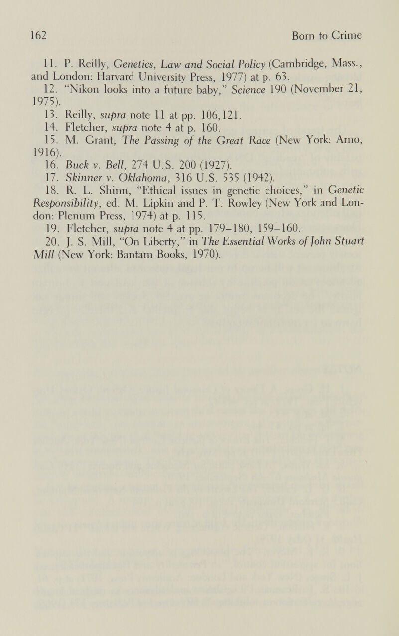 162 Born to Crime И. P. Reilly, Genetics, Law and Social Policy (Cambridge, Mass., and London: Harvard University Press, 1977) at p. 63. 12. Nikon looks into a future baby, Science 190 (November 21, 1975). 13. Reilly, supra note 11 at pp. 106,121. 14. Fletcher, supra note 4 at p. 160. 15. M. Grant, The Passing of the Great Race (New York: Arno, 1916). 16. Buck V. Bell 274 U.S. 200 (1927). 17. Skinner V. Oklahoma, 316 U.S. 535 (1942). 18. R. L. Shinn, Ethical issues in genetic choices, in Genetic Responsibility, ed. M. Lipkin and P. T. Rowley (New York and Lon¬ don; Plenum Press, 1974) at p. 115. 19. Fletcher, supra note 4 at pp. 179-180, 159-160. 20. J. S. Mill, On Liberty, in The Essential Works of John Stuart Mill (New York: Bantam Books, 1970).