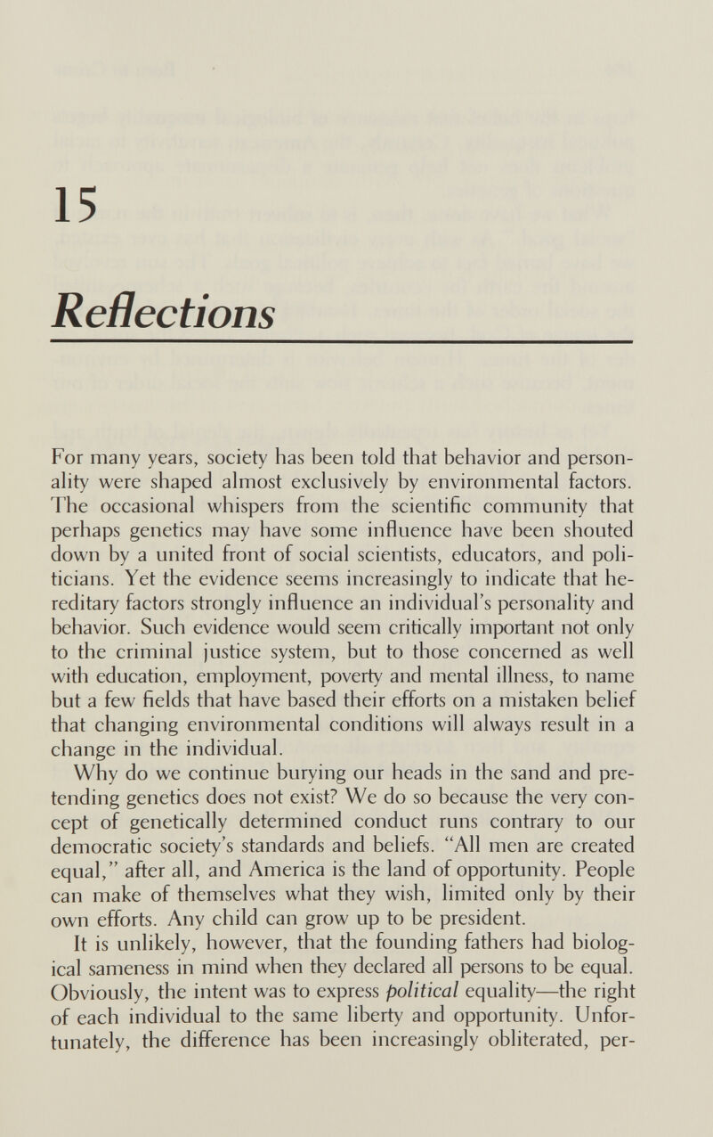 15 Refìections For many years, society has been told that behavior and person¬ ality were shaped almost exclusively by environmental factors. The occasional whispers from the scientific community that perhaps genetics may have some influence have been shouted down by a united front of social scientists, educators, and poli¬ ticians. Yet the evidence seems increasingly to indicate that he¬ reditary factors strongly influence an individual's personality and behavior. Such evidence would seem critically important not only to the criminal justice system, but to those concerned as well with education, employment, poverty and mental illness, to name but a few fields that have based their efforts on a mistaken belief that changing environmental conditions will always result in a change in the individual. Why do we continue burying our heads in the sand and pre¬ tending genetics does not exist? We do so because the very con¬ cept of genetically determined conduct runs contrary to our democratic society's standards and beliefs. All men are created equal, after all, and America is the land of opportunity. People can make of themselves what they wish, limited only by their own efforts. Any child can grow up to be president. It is unlikely, however, that the founding fathers had biolog¬ ical sameness in mind when they declared all persons to be equal. Obviously, the intent was to express political equality—the right of each individual to the same liberty and opportunity. Unfor¬ tunately, the difference has been increasingly obliterated, per-