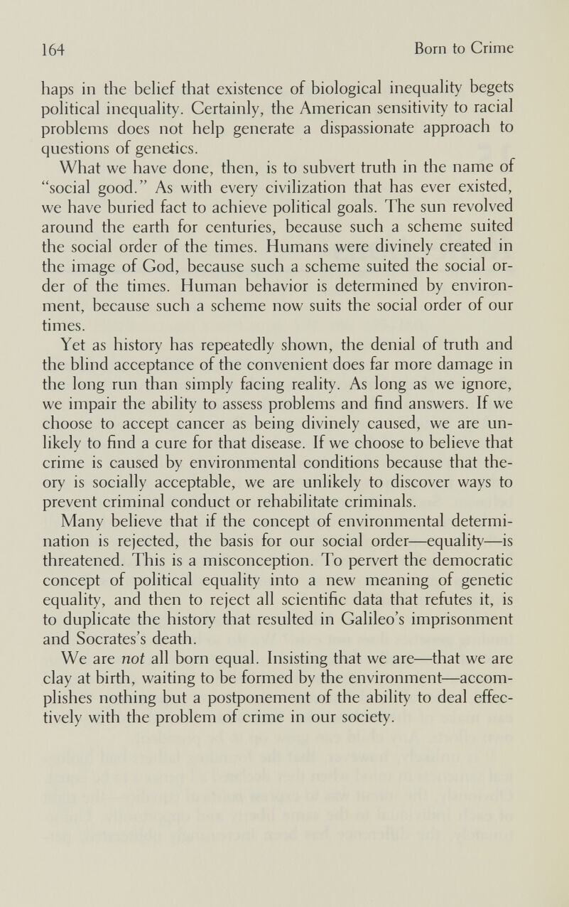 164 Born to Crime haps in the behef that existence of biological inequality begets political inequality. Certainly, the American sensitivity to racial problems does not help generate a dispassionate approach to questions of genetics. What we have done, then, is to subvert truth in the name of social good. As with every civilization that has ever existed, we have buried fact to achieve political goals. The sun revolved around the earth for centuries, because such a scheme suited the social order of the times. Humans were divinely created in the image of God, because such a scheme suited the social or¬ der of the times. Human behavior is determined by environ¬ ment, because such a scheme now suits the social order of our times. Yet as history has repeatedly shown, the denial of truth and the blind acceptance of the convenient does far more damage in the long run than simply facing reality. As long as we ignore, we impair the ability to assess problems and find answers. If we choose to accept cancer as being divinely caused, we are un¬ likely to find a cure for that disease. If we choose to believe that crime is caused by environmental conditions because that the¬ ory is socially acceptable, we are unlikely to discover ways to prevent criminal conduct or rehabilitate criminals. Many believe that if the concept of environmental determi¬ nation is rejected, the basis for our social order—equality—is threatened. This is a misconception. To pervert the democratic concept of political equality into a new meaning of genetic equality, and then to reject all scientific data that refutes it, is to duplicate the history that resulted in Galileo's imprisonment and Socrates's death. We are not all born equal. Insisting that we are—that we are clay at birth, waiting to be formed by the environment—accom¬ plishes nothing but a postponement of the ability to deal effec¬ tively with the problem of crime in our society.